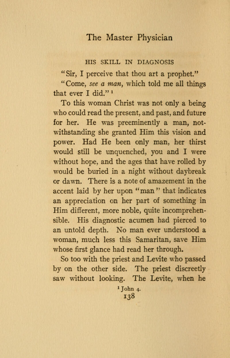 HIS SKILL IN DIAGNOSIS Sir, I perceive that thou art a prophet. Come, see a mariy which told me all things that ever I did. » To this woman Christ w^as not only a being who could read the present, and past, and future for her. He was preeminently a man, not- withstanding she granted Him this vision and power. Had He been only man, her thirst would still be unquenched, you and I were without hope, and the ages that have rolled by would be buried in a night without daybreak or dawn. There is a note of amazement in the accent laid by her upon man that indicates an appreciation on her part of som.ething in Him different, more noble, quite incomprehen- sible. His diagnostic acumen had pierced to an untold depth. No man ever understood a woman, much less this Samaritan, save Him whose first glance had read her through. So too with the priest and Levite who passed by on the other side. The priest discreetly saw without looking. The Levite, when he * John 4.