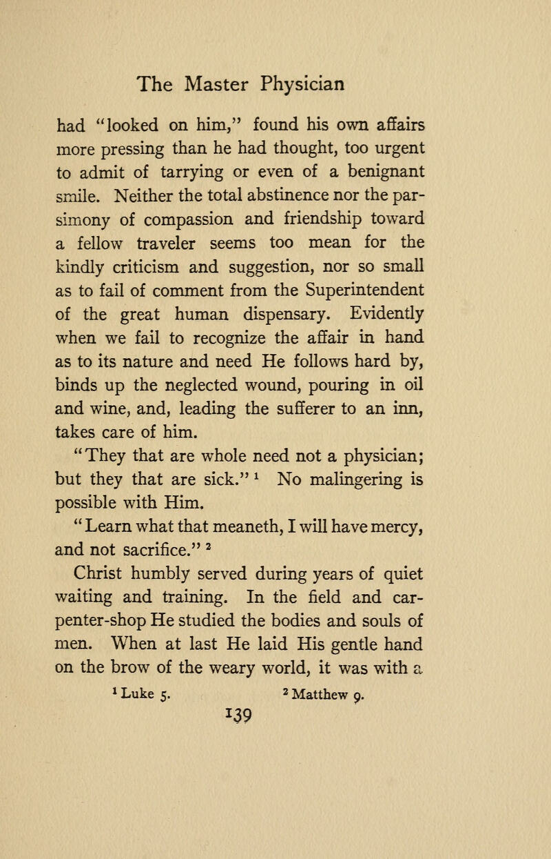 had looked on him, found his own affairs more pressing than he had thought, too urgent to admit of tarrying or even of a benignant smile. Neither the total abstinence nor the par- simony of compassion and friendship toward a fellow traveler seems too mean for the kindly criticism and suggestion, nor so small as to fail of comment from the Superintendent of the great human dispensary. Evidently when we fail to recognize the affair in hand as to its nature and need He follows hard by, binds up the neglected wound, pouring in oil and wine, and, leading the sufferer to an inn, takes care of him. They that are whole need not a physician; but they that are sick. ^ No malingering is possible with Him. Learn what that meaneth, I will have mercy, and not sacrifice. ^ Christ humbly served during years of quiet waiting and training. In the field and car- penter-shop He studied the bodies and souls of men. When at last He laid His gentle hand on the brow of the weary world, it was with a