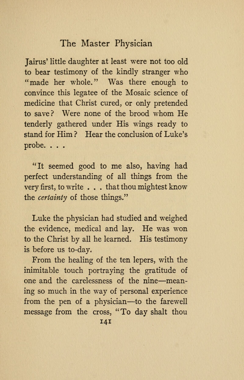 Jairus' little daughter at least were not too old to bear testimony of the kindly stranger who made her whole. Was there enough to convince this legatee of the Mosaic science of medicine that Christ cured, or only pretended to save? Were none of the brood whom He tenderly gathered under His wings ready to stand for Him ? Hear the conclusion of Luke's probe. ... It seemed good to me also, having had perfect understanding of all things from the very first, to write . . . that thou mightest know the certainty of those things. Luke the physician had studied and weighed the evidence, medical and lay. He was won to the Christ by all he learned. His testimony is before us to-day. From the healing of the ten lepers, with the inimitable touch portraying the gratitude of one and the carelessness of the nine—mean- ing so much in the way of personal experience from the pen of a physician—to the farewell message from the cross, To day shalt thou