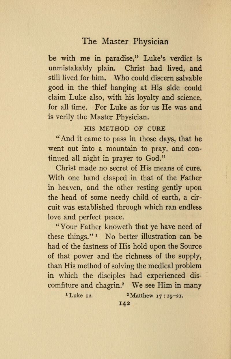 be with me in paradise, Luke's verdict is unmistakably plain. Christ had lived, and still lived for him. Who could discern salvable good in the thief hanging at His side could claim Luke also, with his loyalty and science, for all time. For Luke as for us He was and is verily the Master Physician. HIS METHOD OF CURE And it came to pass in those days, that he went out into a mountain to pray, and con- tinued all night in prayer to God. Christ made no secret of His means of cure. With one hand clasped in that of the Father in heaven, and the other resting gently upon the head of some needy child of earth, a cir- cuit was established through which ran endless love and perfect peace. Your Father knoweth that ye have need of these things. ^ No better illustration can be had of the fastness of His hold upon the Source of that power and the richness of the supply, than His method of solving the medical problem in which the disciples had experienced dis- comfiture and chagrin.^ We see Him in many *Luke 12. ^Matthew 17:19-21.