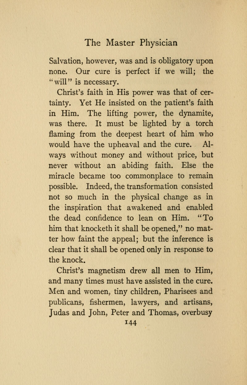 Salvation, however, was and is obligatory upon none. Our cure is perfect if we will; the will is necessary. Christ's faith in His power was that of cer- tainty. Yet He insisted on the patient's faith in Him. The lifting power, the dynamite, was there. It must be lighted by a torch flaming from the deepest heart of him who would have the upheaval and the cure. Al- ways without money and without price, but never without an abiding faith. Else the miracle became too commonplace to remain possible. Indeed, the transformation consisted not so much in the physical change as in the inspiration that awakened and enabled the dead confidence to lean on Him. To him that knocketh it shall be opened, no mat- ter how faint the appeal; but the inference is clear that it shall be opened only in response to the knock. Christ's magnetism drew all men to Him, and many times must have assisted in the cure. Men and women, tiny children, Pharisees and publicans, fishermen, lawyers, and artisans, Judas and John, Peter and Thomas, overbusy