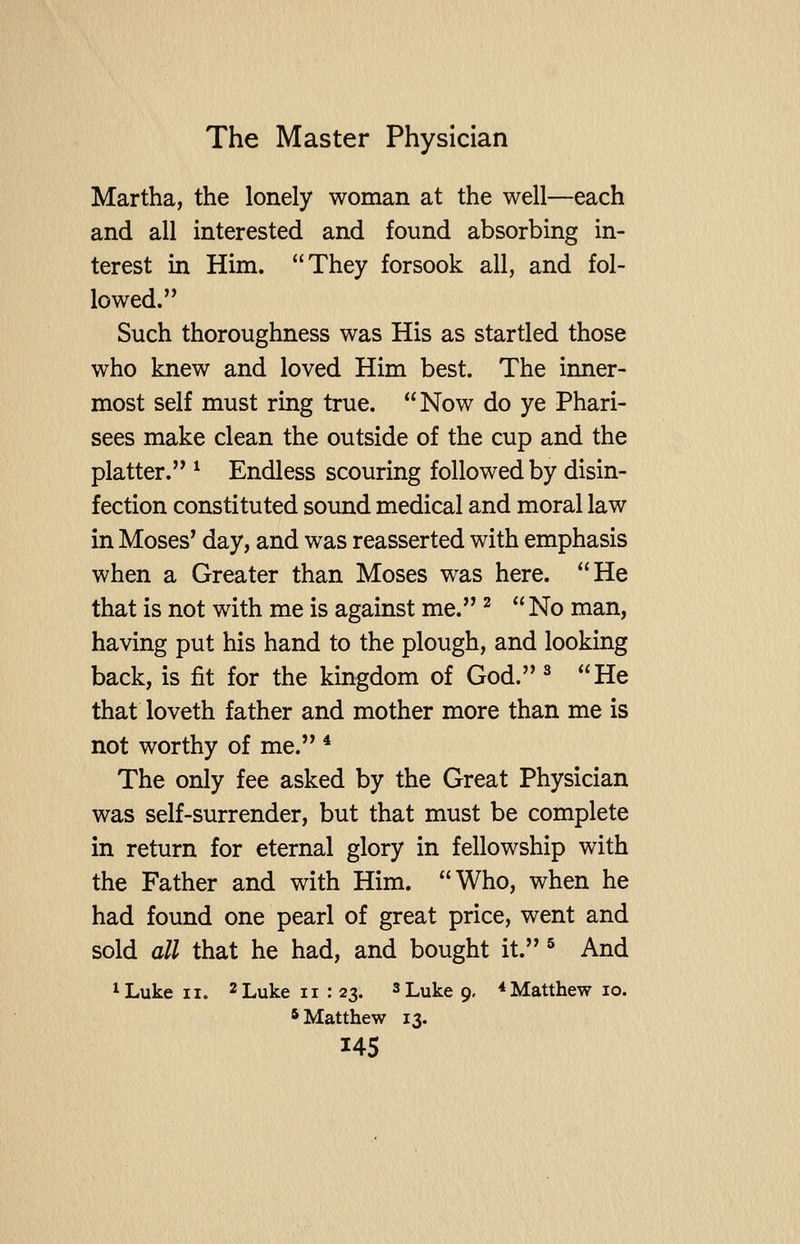 Martha, the lonely woman at the well—each and all interested and found absorbing in- terest in Him. They forsook all, and fol- lowed. Such thoroughness was His as startled those who knew and loved Him best. The inner- most self must ring true. Now do ye Phari- sees make clean the outside of the cup and the platter. ^ Endless scouring followed by disin- fection constituted sound medical and moral law in Moses^ day, and was reasserted with emphasis when a Greater than Moses was here. He that is not with me is against me. ^ No man, having put his hand to the plough, and looking back, is fit for the kingdom of God. ^ He that loveth father and mother more than me is not worthy of me. * The only fee asked by the Great Physician was self-surrender, but that must be complete in return for eternal glory in fellowship with the Father and with Him. Who, when he had found one pearl of great price, went and sold all that he had, and bought it. ^ And ^Luke II. 2 Luke ii : 23. ^Lu^e 9, * Matthew 10. * Matthew 13.