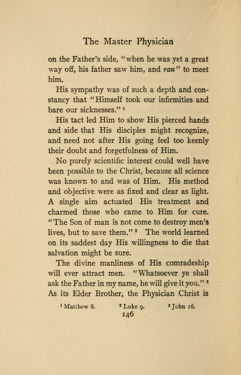 on the Father's side, when he was yet a great way off, his father saw him, and ran to meet him. His sympathy was of such a depth and con- stancy that Himself took our infirmities and bare our sicknesses. ^ His tact led Him to show His pierced hands and side that His disciples might recognize, and need not after His going feel too keenly their doubt and forgetfulness of Him. No purely scientific interest could well have been possible to the Christ, because all science was known to and was of Him. His method and objective were as fixed and clear as light, A single aim actuated His treatment and charmed those who came to Him for cure. The Son of man is not come to destroy men's lives, but to save them. ^ The world learned on its saddest day His willingness to die that salvation might be sure. The divine manliness of His comradeship will ever attract men. Whatsoever ye shall ask the Father in my name, he will give it you. ' As its Elder Brother, the Physician Christ is * Matthew 8. * Luke 9. ^ John 16.