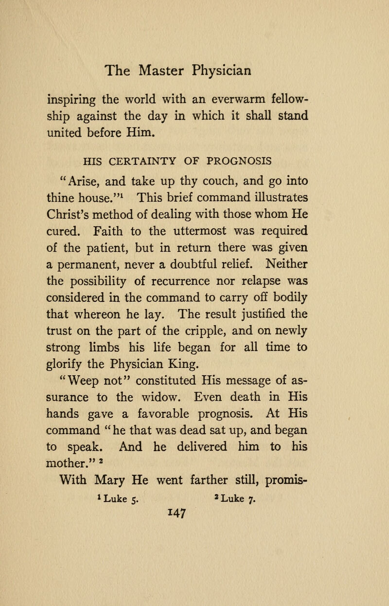 inspiring the world with an everwarm fellow- ship against the day in which it shall stand united before Him. HIS CERTAINTY OF PROGNOSIS Arise, and take up thy couch, and go into thine house.^ This brief command illustrates Christ's method of dealing with those whom He cured. Faith to the uttermost was required of the patient, but in return there was given a permanent, never a doubtful relief. Neither the possibility of recurrence nor relapse was considered in the command to carry off bodily that whereon he lay. The result justified the trust on the part of the cripple, and on newly strong limbs his life began for all time to glorify the Physician King. Weep not constituted His message of as- surance to the widow. Even death in His hands gave a favorable prognosis. At His command  he that was dead sat up, and began to speak. And he delivered him to his mother. ^ With Mary He went farther still, promis-
