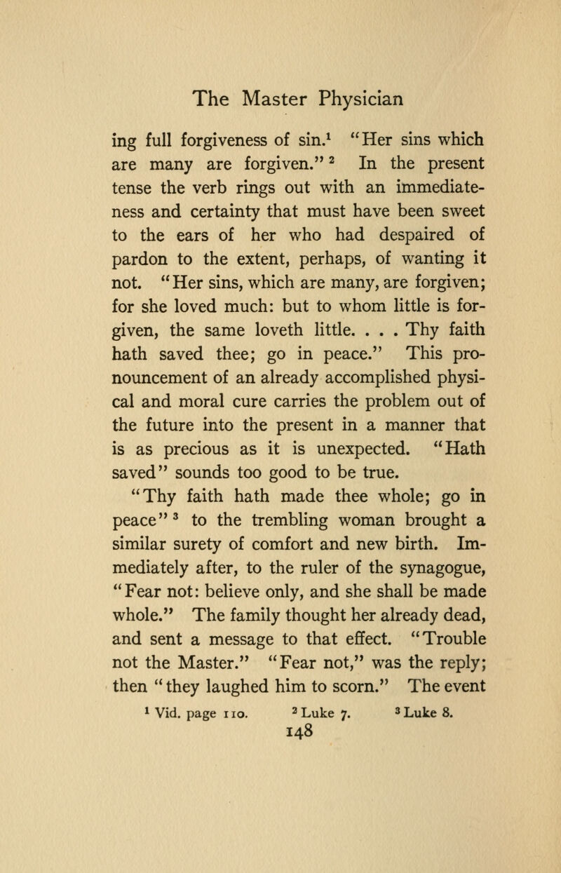 ing full forgiveness of sin.^ Her sins which are many are forgiven. ^ In the present tense the verb rmgs out with an immediate- ness and certainty that must have been sweet to the ears of her who had despaired of pardon to the extent, perhaps, of wanting it not. Her sins, which are many, are forgiven; for she loved much: but to whom little is for- given, the same loveth little. . . . Thy faith hath saved thee; go in peace. This pro- nouncement of an already accomplished physi- cal and moral cure carries the problem out of the future into the present in a manner that is as precious as it is unexpected. Hath saved sounds too good to be true. Thy faith hath made thee whole; go in peace ^ to the trembling woman brought a similar surety of comfort and new birth. Im- mediately after, to the ruler of the synagogue, Fear not: believe only, and she shall be made whole. The family thought her already dead, and sent a message to that effect. Trouble not the Master. Fear not, was the reply; then  they laughed him to scorn. The event * Vid. page no. ^ Luke 7. * Luke 8.