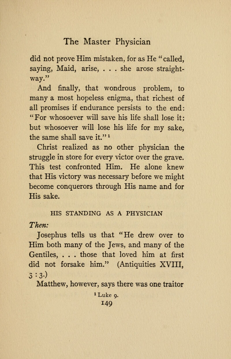 did not prove Him mistaken, for as He  called, saying, Maid, arise, . . . she arose straight- way. And finally, that wondrous problem, to many a most hopeless enigma, that richest of all promises if endurance persists to the end: For whosoever will save his life shall lose it: but whosoever will lose his life for my sake, the same shall save it. ^ Christ realized as no other physician the struggle in store for every victor over the grave. This test confronted Him. He alone knew that His victory was necessary before we might become conquerors through His name and for His sake. HIS STANDING AS A PHYSICIAN Then: Josephus tells us that He drew over to Him both many of the Jews, and many of the Gentiles, . . . those that loved him at first did not forsake him. (Antiquities XVIII, 3 :3-) Matthew, however, says there was one traitor 1 Luke 9.