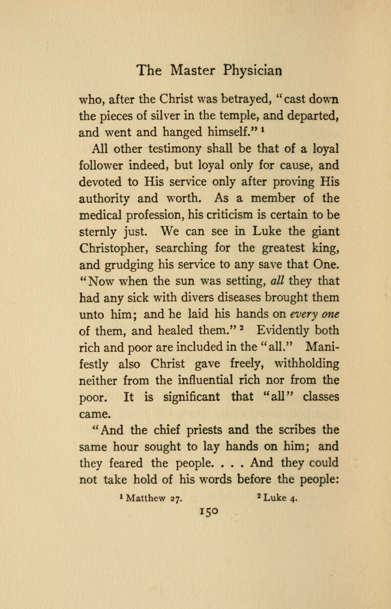 who, after the Christ was betrayed, cast down the pieces of silver in the temple, and departed, and went and hanged himself. * All other testimony shall be that of a loyal follower indeed, but loyal only for cause, and devoted to His service only after proving His authority and worth. As a member of the medical profession, his criticism is certain to be sternly just. We can see in Luke the giant Christopher, searching for the greatest king, and grudging his service to any save that One. Now when the sun was setting, all they that had any sick with divers diseases brought them unto him; and he laid his hands on every one of them, and healed them. ^ Evidently both rich and poor are included in the all. Mani- festly also Christ gave freely, withholding neither from the influential rich nor from the poor. It is significant that all classes came. And the chief priests and the scribes the same hour sought to lay hands on him; and they feared the people. . . . And they could not take hold of his words before the people: