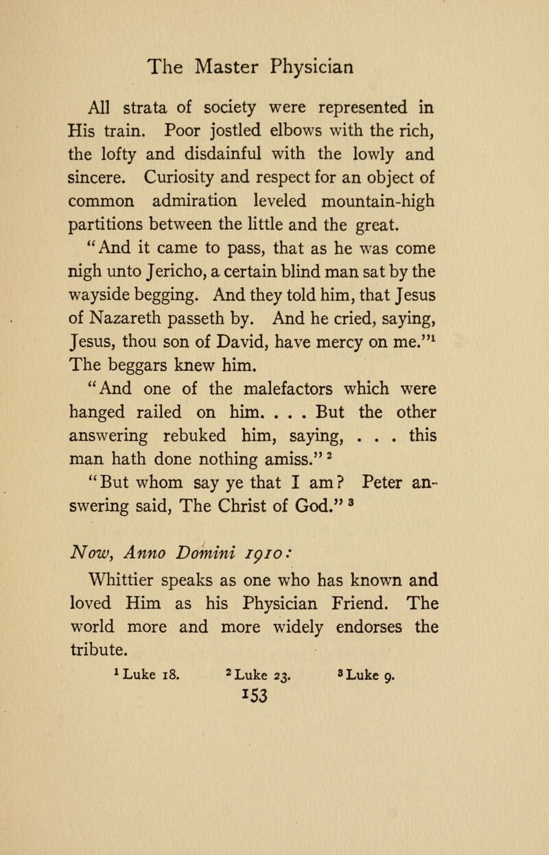 All strata of society were represented in His train. Poor jostled elbows with the rich, the lofty and disdainful with the lowly and sincere. Curiosity and respect for an object of common admiration leveled mountain-high partitions between the little and the great. And it came to pass, that as he was come nigh unto Jericho, a certain blind man sat by the wayside begging. And they told him, that Jesus of Nazareth passeth by. And he cried, saying, Jesus, thou son of David, have mercy on me.^ The beggars knew him. And one of the malefactors which were hanged railed on him. . . . But the other answering rebuked him, saying, . . . this man hath done nothing amiss. ^ But whom say ye that I am? Peter an- swering said. The Christ of God. * NoWy Anno Domini igio: Whittier speaks as one who has known and loved Him as his Physician Friend. The world more and more widely endorses the tribute.