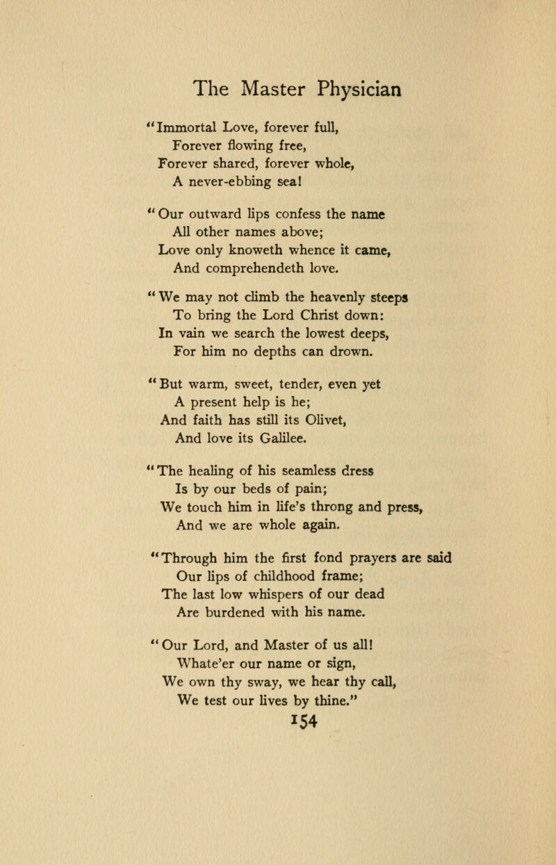Immortal Love, forever full, Forever flowing free, Forever shared, forever whole, A never-ebbing sea!  Our outward lips confess the name All other names above; Love only knoweth whence it came, And comprehendeth love.  We may not climb the heavenly steeps To bring the Lord Christ down: In vain we search the lowest deeps, For him no depths can drown. But warm, sweet, tender, even yet A present help is he; And faith has still its Olivet, And love its Galilee. The healing of his seamless dress Is by our beds of pain; We touch him in life's throng and press. And we are whole again. Through him the first fond prayers are said Our lips of childhood frame; The last low whispers of our dead Are burdened with his name. Our Lord, and Master of us all! Whate'er our name or sign, We own thy sway, we hear thy call. We test our lives by thine.
