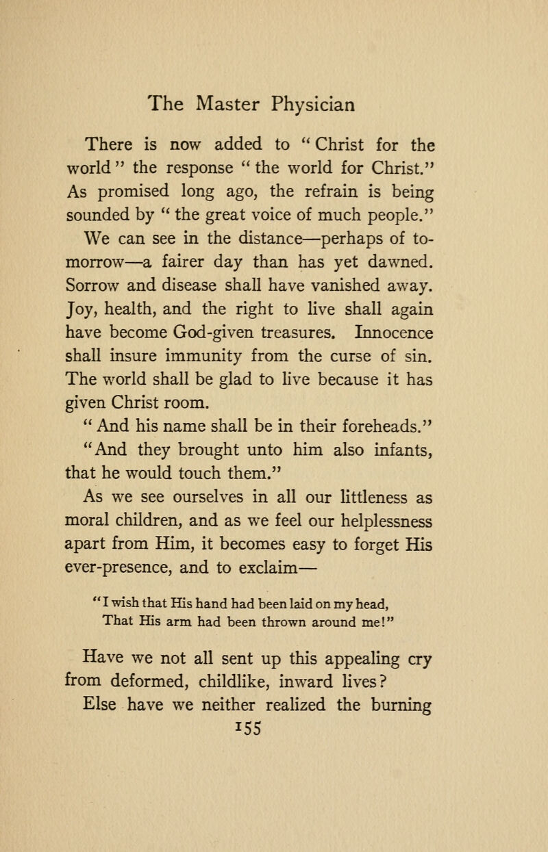 There is now added to '' Christ for the world the response ''the world for Christ. As promised long ago, the refrain is being sounded by '* the great voice of much people. We can see in the distance—perhaps of to- morrow—a fairer day than has yet dawned. Sorrow and disease shall have vanished away. Joy, health, and the right to live shall again have become God-given treasures. Innocence shall insure immunity from the curse of sin. The world shall be glad to live because it has given Christ room.  And his name shall be in their foreheads. And they brought unto him also infants, that he would touch them. As we see ourselves in all our littleness as moral children, and as we feel our helplessness apart from Him, it becomes easy to forget His ever-presence, and to exclaim— *' I wish that His hand had been laid on my head, That His arm had been thrown around me! Have we not all sent up this appealing cry from deformed, childlike, inward lives? Else have we neither realized the burning