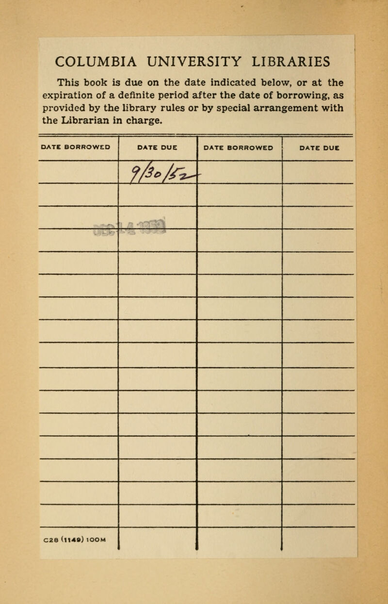 COLUMBIA UNIVERSITY LIBRARIES i This book is due on the date indicated below, or at the i expiration of a definite period after the date of borrowing, as provided by the library rules or by special arrangement with the Librarian in charge. DATE BORROWE:0 DATE DUE DATE BORROWED DATE DUE f/3o/r^ ' C28 (1149) lOOM