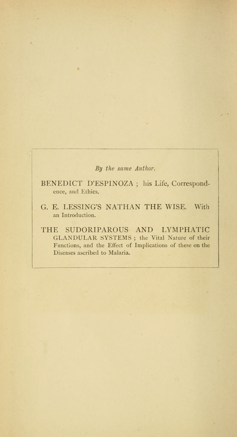 By the same Author. BENEDICT D'ESPINOZA ; his Life, Correspond- ence, and Ethics. G. E. LESSING'S NATHAN THE WISE. With an Introduction. THE SUDORIPAROUS AND LYMPHATIC GLANDULAR SYSTEMS ; the Vital Nature of their Functions, and the Effect of Implications of these on the Diseases ascribed to Malaria.