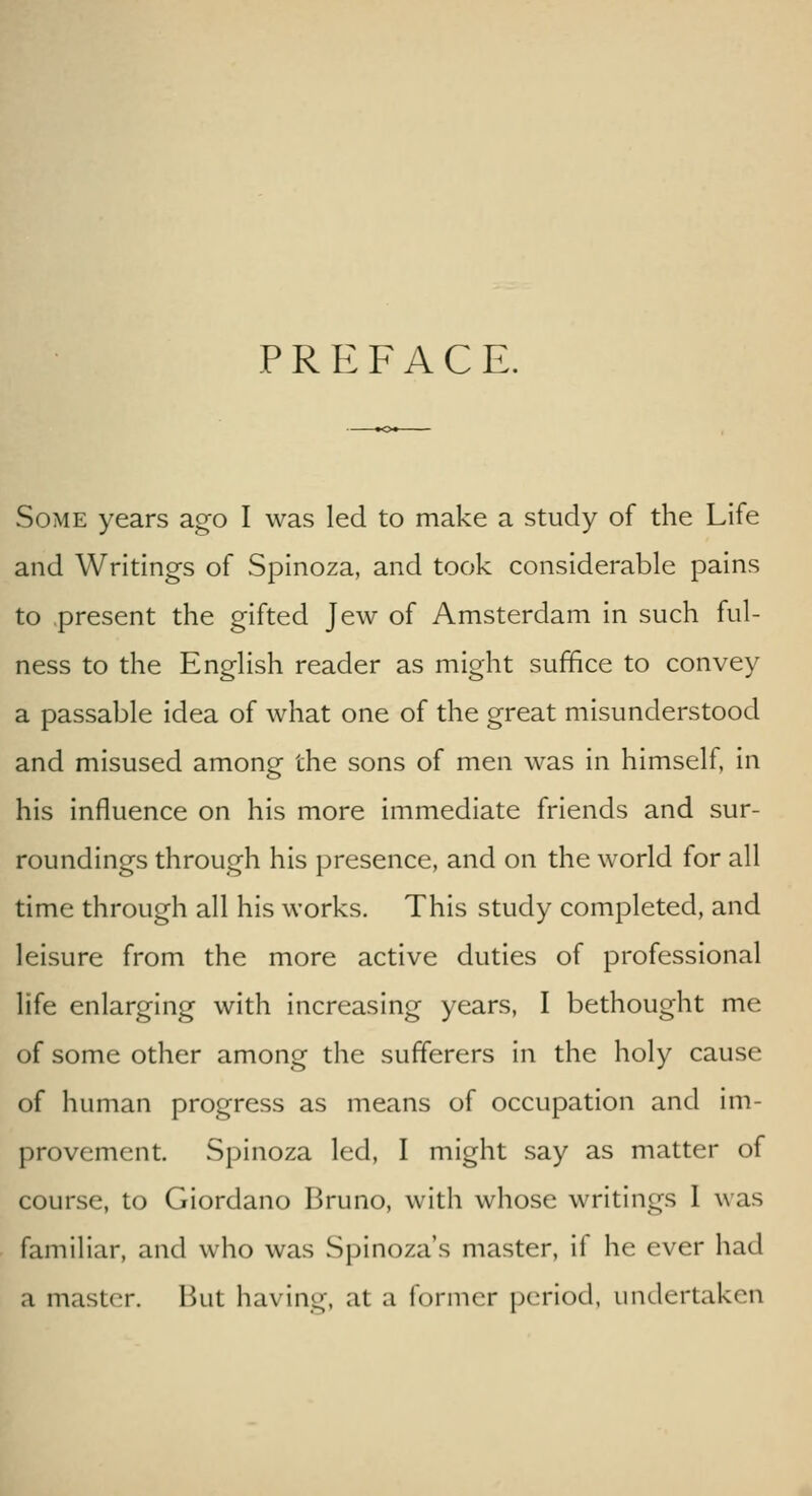 PREFACE. Some years ago I was led to make a study of the Life and Writings of Spinoza, and took considerable pains to present the gifted Jew of Amsterdam in such ful- ness to the English reader as might suffice to convey a passable idea of what one of the great misunderstood and misused among the sons of men was in himself, in his influence on his more immediate friends and sur- roundings through his presence, and on the world for all time through all his works. This study completed, and leisure from the more active duties of professional life enlarging with increasing years, I bethought me of some other among the sufferers in the holy cause of human progress as means of occupation and im- provement. Spinoza led, I might say as matter of course, to Giordano Bruno, with whose writings I was familiar, and who was Spinoza's master, if he ever had a master. Ikit having, at a former period, undertaken