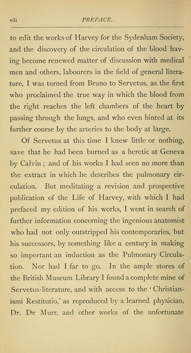 to edit the works of Harvey for the Sydenham Society, and the discovery of the circulation of the blood hav- ing become renewed matter of discussion with medical men and others, labourers in the field of general litera- ture, I was turned from Bruno to Servetus, as the first who proclaimed the true way in which the blood from the right reaches the left chambers of the heart by passing through the lungs, and who even hinted at its further course by the arteries to the body at large. Of Servetus at this time I knew little or nothing, save that he had been burned as a heretic at Geneva by Calvin ; and of his works I had seen no more than the extract in which he describes the pulmonary cir- culation. But meditating a revision and prospective publication of the Life of Harvey, with which I had prefaced my edition of his works, I went in search of further information concerning the ingenious anatomist who had not only outstripped his contemporaries, but his successors, by something like a century in making so important an induction as the Pulmonary Circula- tion, Nor had I far to go. In the ample stores of the British Museum Library I found a complete mine of Servetus-literature, and with access to the ' Christian- ismi Restitutio,' as reproduced by a learned physician, Dr. De Murr, and other works of the unfortunate