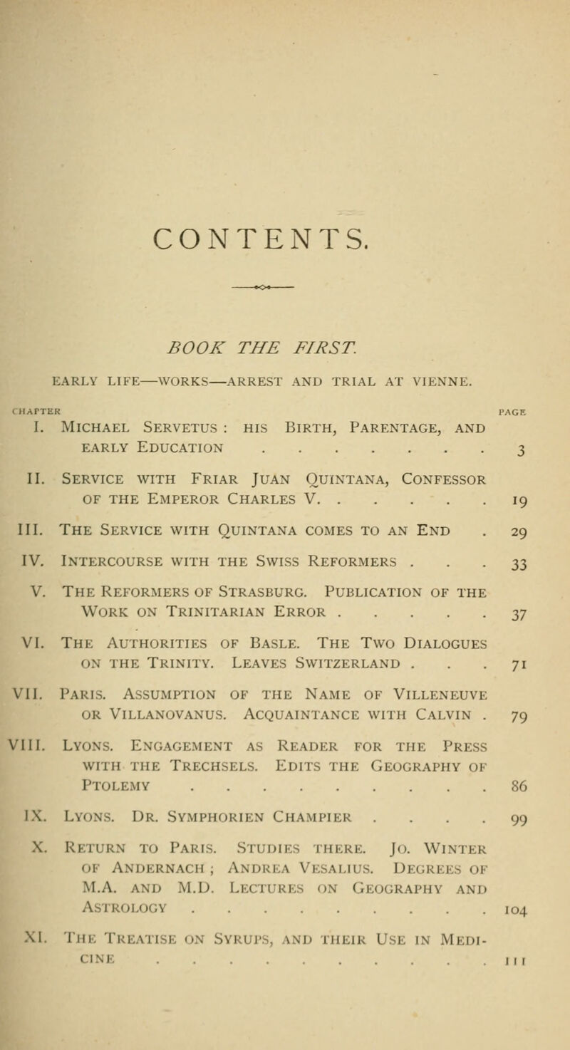 CONTENTS. BOOK THE FIRST. EARLY LIFE WORKS ARREST AND TRIAL AT VIENNE. ClIArTER PAGE I. Michael Servetus : his Birth, Parentage, and EARLY Education 3 II. Service with Friar Juan Quintana, Confessor OF the Emperor Charles V 19 III. The Service with Quintana comes to an End . 29 IV. Intercourse with the Swiss Reformers • • • 33 V. The Reformers of Strasburg. Publication of the Work on Trinitarian Error yj VI. The Authorities of Basle. The Two Dialogues ON the Trinity. Leaves Switzerland . . .71 VII. Paris. Assumption of the Name of Villeneuve OR Villanovanus. Acquaintance with Calvin . 79 VIII. Lyons. Engagement as Reader for the Press with the Trechsels. Edits the Geography of Ptolemy 86 IX. Lyons. Dr. Symphorien Champier .... 99 •X. Return to Paris. Studies there. Jo. Winter of Andernach ; Andrea Vesalius. Degrees of M.A. and M.D. Lectures on Geography and Astrology 104 XI. The Treatise on Syrups, and their Use in Medi- cine MI