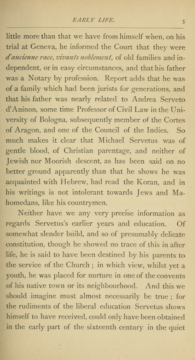 little more than that we have from himself when, on his trial at Geneva, he informed the Court that they were d'anciejine race, vivaiits nobleinent, of old families and in- dependent, or in easy circumstances, and that his father was a Notary by profession. Report adds that he was of a. family which had been jurists for generations, and that his father was nearly related to Andrea Serveto d'Aninon, some time Professor of Civil Law in the Uni- versity of Bologna, subsequently member of the Cortes of Aragon, and one of the Council of the Indies. So much makes it clear that Michael Servetus was of gentle blood, of Christian parentage, and neither of Jewish nor Moorish descent, as has been said on no better ground apparently than that he shows he was acquainted with Hebrew, had read the Koran, and in his writings is not intolerant towards Jews and Ma- homedans, like his countrymen. Neither have we any very precise information as regards Servetus's earlier years and education. Of somewhat slender build, and so of presumably delicate constitution, though he showed no trace of this in after life, he is said to have been destined by his parents to the service of the Church ; in which view, whilst yet a youth, he was placed for nurture in one of the convents of his native town or its neighbourhood. And this we should imagine must almost necessarily be true ; for the rudiments of the liberal education Servetus shows himself to have received, could only have been obtained in the early part of the sixteenth century in the quiet