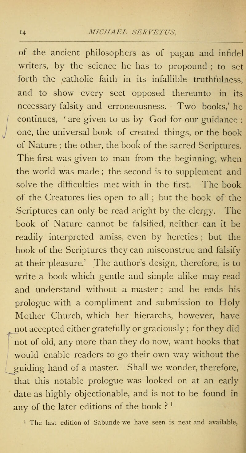 of the ancient philosophers as of pagan and infidel writers, by the science he has to propound ; to set forth the cathohc faith in its infalhble truthfuhiess, and to show every sect opposed thereunto in its necessary falsity and erroneousness. Two books,' he / continues, ' are given to us by God for our guidance : y one, the universal book of created things, or the book of Nature ; the other, the boo^ of the sacred Scriptures. The first was given to man from the beginning, when the world was made ; the second is to supplement and solve the difficulties met with in the first. The book of the Creatures lies open to all ; but the book of the Scriptures can only be read aright by the clergy. The book of Nature cannot be falsified, neither can it be readily interpreted amiss, even by heretics ; but the book of the Scriptures they can misconstrue and falsify at their pleasure.' The author's design, therefore, is to write a book which gentle and simple alike may read and understand without a master ; and he ends his prologue with a compliment and submission to Holy Mother Church, which her hierarchs, however, have not accepted either gratefully or graciously ; for they did not of old, any more than they do now, want books that 1 would enable readers to go their own way without the guiding hand of a master. Shall we wonder, therefore, that this notable prologue was looked on at an early date as highly objectionable, and is not to be found in any of the later editions of the book ? ^ 1 The last edition of Sabunde we have seen is neat and available,