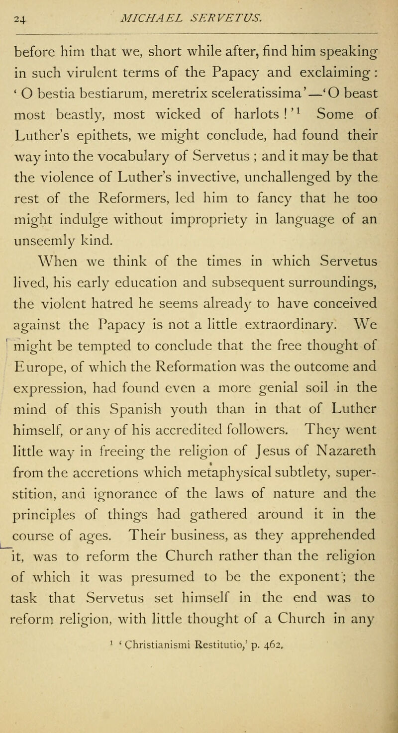 before him that we, short while after, find him speaking in such virulent terms of the Papacy and exclaiming: ' O bestia bestiarum, meretrix sceleratissima'—'O beast most beastly, most wicked of harlots !' ^ Some of Luther's epithets, we might conclude, had found their way into the vocabulary of Servetus ; and it may be that the violence of Luther's invective, unchallenged by the rest of the Reformers, led him to fancy that he too might indulge without impropriety in language of an unseemly kind. When we think of the times in which Servetus lived, his early education and subsequent surroundings, the violent hatred he seems already to have conceived against the Papacy is not a little extraordinary. We might be tempted to conclude that the free thought of Europe, of which the Reformation was the outcome and expression, had found even a more genial soil in the mind of this Spanish youth than in that of Luther himself, or any of his accredited followers. They went little way in freeing the religion of Jesus of Nazareth from the accretions which metaphysical subtlety, super- stition, and ignorance of the laws of nature and the principles of things had gathered around it in the course of ages. Their business, as they apprehended it, was to reform the Church rather than the religion of which it was presumed to be the exponent'; the task that Servetus set himself in the end was to reform religion, with little thought of a Church in any ' ' Christianismi Restitutio,' p. 462.