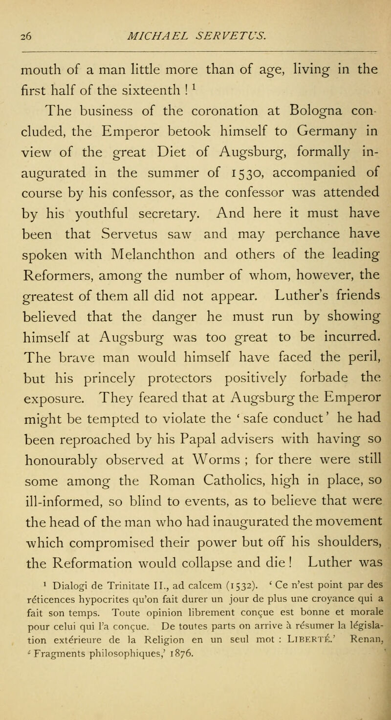 mouth of a man little more than of age, living in the first half of the sixteenth ! ^ The business of the coronation at Bologna con- cluded, the Emperor betook himself to Germany in view of the great Diet of Augsburg, formally in- augurated in the summer of 1530, accompanied of course by his confessor, as the confessor was attended by his youthful secretary. And here it must have been that Servetus saw and may perchance have spoken with Melanchthon and others of the leading Reformers, among the number of whom, however, the greatest of them all did not appear. Luther's friends believed that the danger he must run by showing himself at Augsburg was too great to be incurred. The brave man would himself have faced the peril, but his princely protectors positively forbade the exposure. They feared that at Augsburg the Emperor might be tempted to violate the ' safe conduct' he had been reproached by his Papal advisers with having so honourably observed at Worms ; for there were still some among the Roman Catholics, high in place, so ill-informed, so blind to events, as to believe that were the head of the man who had inaugurated the movement which compromised their power but off his shoulders, the Reformation would collapse and die ! Luther was ' Dialogi de Trinitate II., ad calcem (1532). ' Ce n'est point par des reticences hypocrites qu'on fait durer un jour de plus une croyance qui a fait son temps. Toute opinion librement con^ue est bonne et morale pour celui qui I'a congue. De toutes parts on arrive a resumer la legisla- tion exterieure de la Religion en un seul mot : LiBERTit.' Renan, ^ Fragments philosophiques,' 1876.