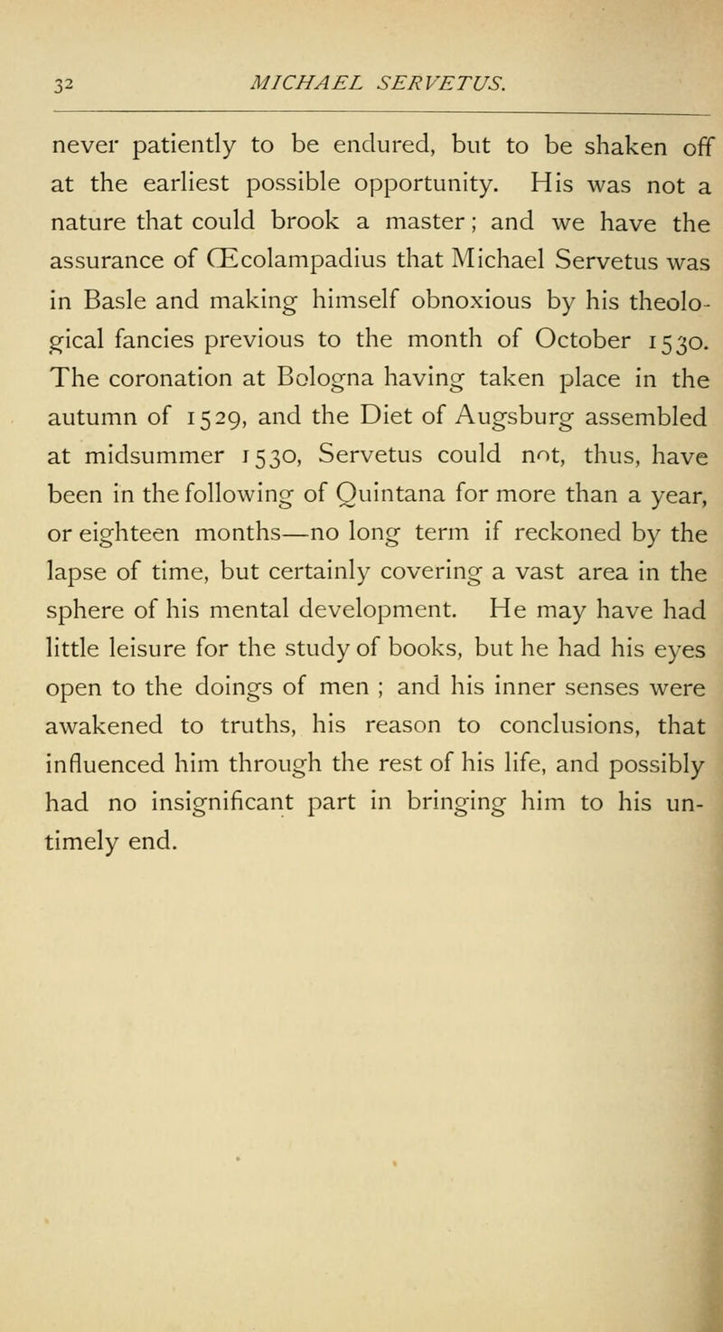 never patiently to be endured, but to be shaken off at the earhest possible opportunity. His was not a nature that could brook a master; and we have the assurance of CEcolampadius that Michael Servetus was in Basle and making himself obnoxious by his theolo- gical fancies previous to the month of October 1530. The coronation at Bologna having taken place in the autumn of 1529, and the Diet of Augsburg assembled at midsummer 1530, Servetus could not, thus, have been in the following of Quintana for more than a year, or eighteen months—no long term if reckoned by the lapse of time, but certainly covering a vast area in the sphere of his mental development. He may have had little leisure for the study of books, but he had his eyes open to the doings of men ; and his inner senses were awakened to truths, his reason to conclusions, that influenced him through the rest of his life, and possibly had no insignificant part in bringing him to his un- timely end. I