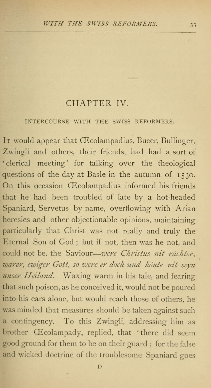 CHAPTER IV. INTERCOURSE WITH THE SWISS REFcmMERS. It would appear that CEcolampadius, Bucer, BulHnger, Zwingli and others, their friends, had had a sort of ' clerical meeting' for talking over the theological questions of the day at Basle in the autumn of 1530. On this occasion CEcolampadius informed his friends that he had been troubled of late by a hot-headed Spaniard, Servetus by name, overflowing with Arian heresies and other objectionable opinions, maintaining particularly that Christ was not really and truly the Eternal Son of God ; but if not, then was he not, and could not be, the Saviour—wci^e Christus nit rdchtcr, warer, ewiger Gott, so were ei dock tmd konte nit seyn unser Heiland. Waxing warm in his tale, and fearing that such poison, as he conceived it, would not be poured into his ears alone, but would reach those of others, he v/as minded that measures should be taken against such a contingency. To this Zwingli, addressing him as brother CEcolampady, replied, that ' there did seem good ground for theni to be on their guard ; for the false and wicked doctrine of the troublesome Spaniard goes D