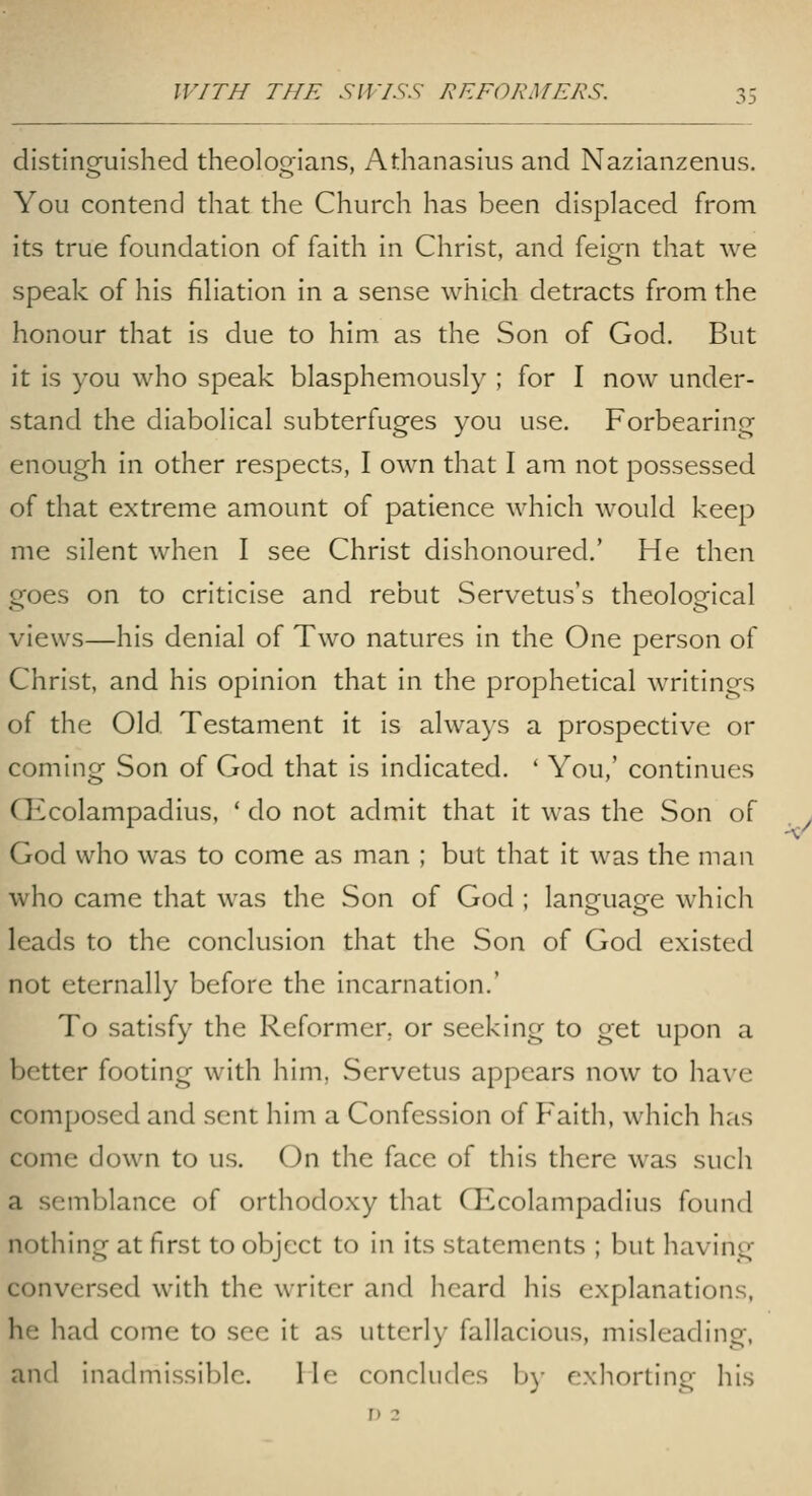 distinguished theologians, Athanasius and Nazianzenus. You contend that the Church has been displaced from its true foundation of faith in Christ, and feign that we speak of his filiation in a sense which detracts from the honour that is due to him as the Son of God. But it is you who speak blasphemously ; for I now under- stand the diabolical subterfuges you use. Forbearing enough in other respects, I own that I am not possessed of that extreme amount of patience which would keep me silent when I see Christ dishonoured.' He then goes on to criticise and rebut Servetus's theological views—his denial of Two natures in the One person of Christ, and his opinion that in the prophetical writings of the Old. Testament it is alwa)'s a prospective or coming Son of God that is indicated. ' You,' continues CEcolampadius, ' do not admit that it was the Son of God who was to come as man ; but that it was the man who came that was the Son of God ; lansfuaee which leads to the conclusion that the Son of God existed not eternally before the incarnation.' To satisfy the Reformer, or seeking to get upon a better footing with him, Servetus appears now to have composed and sent him a Confession of Faith, which has come down to us. On the face of this there was such a semblance of orthodoxy that CEcolampadius found nothing at first to object to in its statements ; but having conversed with the writer and heard his explanations, he had come to see it as utterly fallacious, misleading, and inadmissible. Me concludes b)- exhorting his