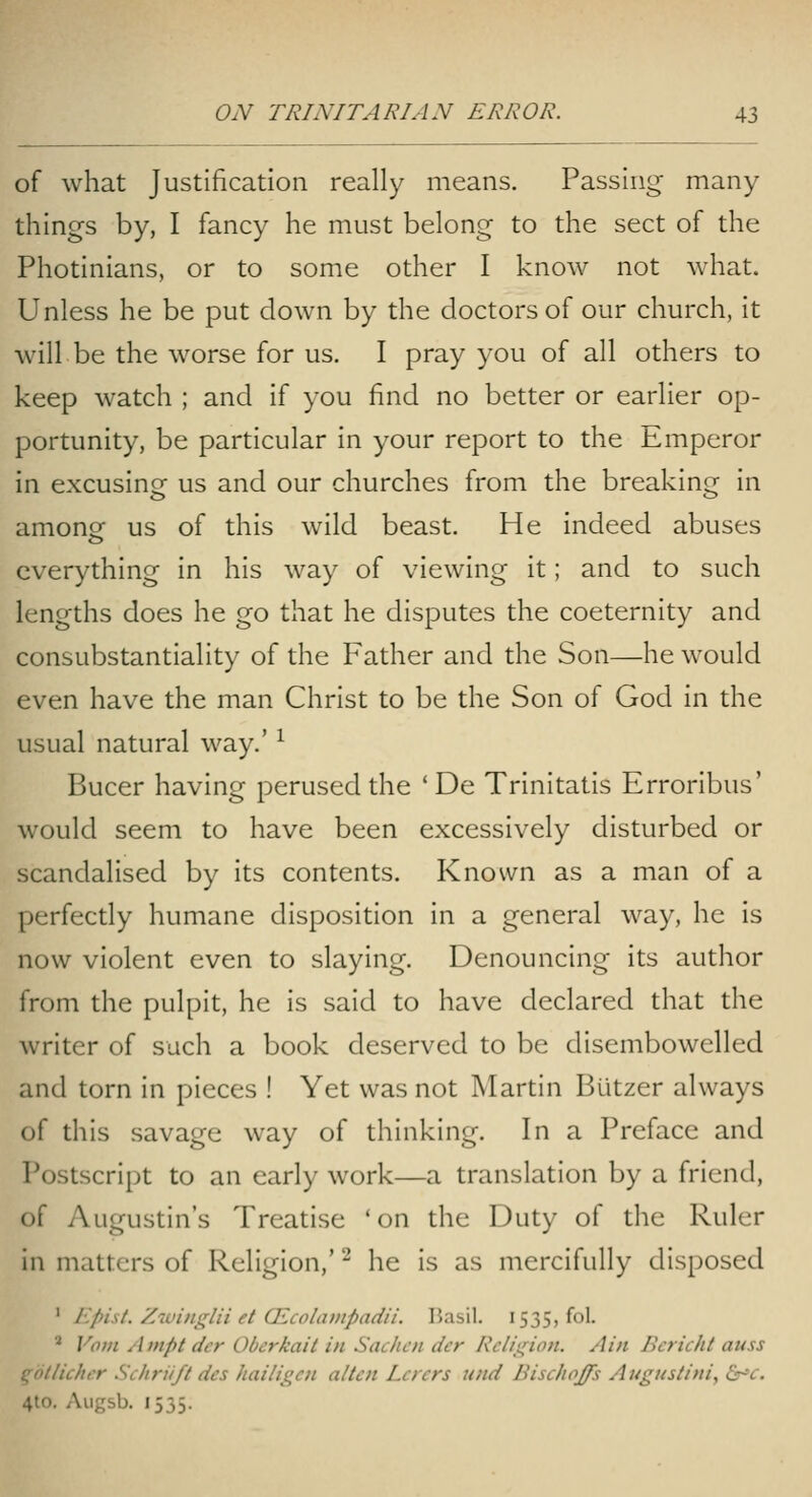 of what Justification really means. Passing many- things by, I fancy he must belong to the sect of the Photinians, or to some other I know not what. Unless he be put clown by the doctors of our church, it will be the worse for us. I pray you of all others to keep watch ; and if you find no better or earlier op- portunity, be particular in your report to the Emperor in excusing us and our churches from the breaking in amonof us of this wild beast. He indeed abuses everything in his way of viewing it; and to such lengths does he go that he disputes the coeternity and consubstantiality of the Father and the Son—he would even have the man Christ to be the Son of God in the usual natural way.' ^ Bucer having perused the 'De Trinitatis Erroribus' would seem to have been excessively disturbed or scandalised by its contents. Known as a man of a perfectly humane disposition in a general way, he is now violent even to slaying. Denouncing its author from the pulpit, he is said to have declared that the writer of such a book deserved to be disembowelled and torn in pieces ! Yet was not Martin Butzer always of this savage way of thinking. In a Preface and Postscript to an early work—a translation by a friend, of Augustin's Treatise 'on the Duty of the Ruler in matters of Religion,' ^ he is as mercifully disposed ' Epist. /.•ivinglii et QLcoliiDipadii. Basil. 1535, fol. ^ Vom A nipt der Obcrkait in Sachcn der Rcliirion. A in Bcricht auss qollicht-r Schriift des Jiaili^cn alien Lcrcrs und Bischoffs Augusiini, dr'c. 4to. Augsb. 1535.