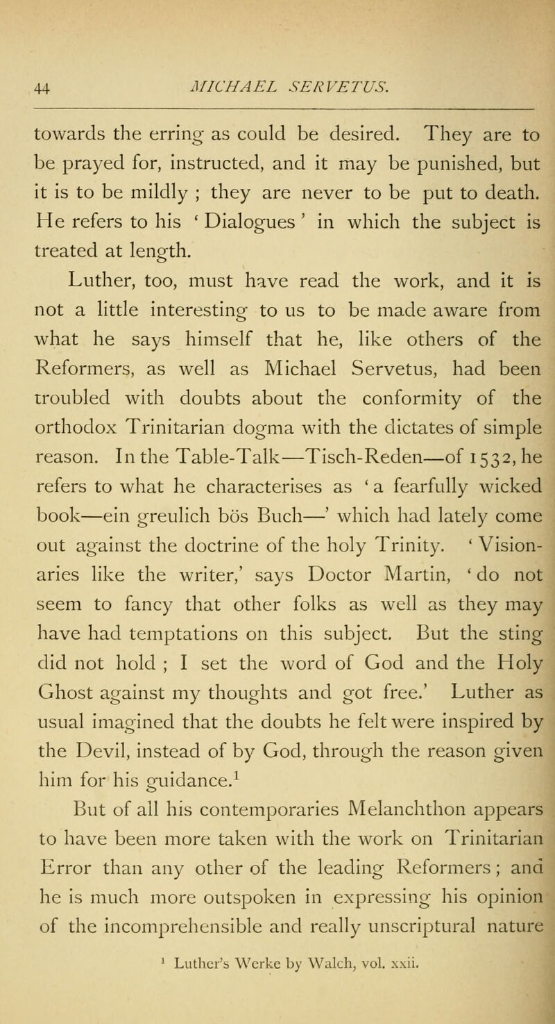 towards the erring as could be desired. They are to be prayed for, instructed, and it may be punished, but it is to be mildly ; they are never to be put to death. He refers to his ' Dialogues ' in which the subject is treated at length. Luther, too, must have read the work, and it is not a little interesting to us to be made aware from what he says himself that he, like others of the Reformers, as well as Michael Servetus, had been troubled with doubts about the conformity of the orthodox Trinitarian dogma with the dictates of simple reason. In the Table-Talk—TIsch-Reden—of 1532, he refers to what he characterises as ' a fearfully wicked book—ein greulich bos Buch—' which had lately come out against the doctrine of the holy Trinity. ' Vision- aries like the writer,' says Doctor Martin, ' do not seem to fancy that other folks as well as they may have had temptations on this subject. But the sting did not hold ; I set the word of God and the Holy Ghost against my thoughts and got free.' Luther as usual Imagined that the doubts he felt were Inspired by the Devil, Instead of by God, through the reason given him for his guidance.^ But of all his contemporaries Melanchthon appears to have been more taken with the work on Trinitarian Error than any other of the leading Reformers; and he is much more outspoken in expressing his opinion of the Incomprehensible and really unscriptural nature ' Luthci'i) Werke by Walch, vol. .wii.