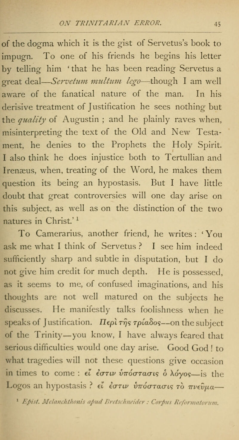 of the dogma which it is the gist of Servetiis's book to impugn. To one of his friends he begins his letter by teUing him ' that he has been reading Servetus a great deal—Servetiim mtilttiin lego—though I am well aware of the fanatical nature of the man. In his derisive treatment of Justification he sees nothing but the quality of Augustin ; and he plainly raves when, misinterpreting the text of the Old and New Testa- ment, he denies to the Prophets the Holy Spirit. I also think he does injustice both to Tertullian and Irenaeus, when, treating of the Word, he makes them question its being an hypostasis. But I have little doubt that great controversies will one day arise on this subject, as well as on the distinction of the two natures in Christ.' ^ To Camerarius, another friend, he writes: * You a.sk me what I think of Servetus ? I see him indeed sufficiently sharp and subtle in disputation, but I do not give him credit for much depth. He is possessed, as it seems to me, of confused imaginations, and his thoughts are not well matured on the subjects he discusses. He manifestly talks foolishness when he speaks of J ustification. TTept 77)9 TpiaSo<;—on the subject of the Trinity—you know, I have always feared that serious difficulties would one day arise. Good God ! to what tragedies will not these questions give occasion in times to come : et icrTLv vTroaracn^ 6 Xoyo?—is the Logos an hypostasis ? et i<jTLu v-noo-TaaL^ to nvevixa— ' Epist. Mcltimlillionis apud Ihr/si/i/ir/dt-r : Corpus RifoniinlotKiii.