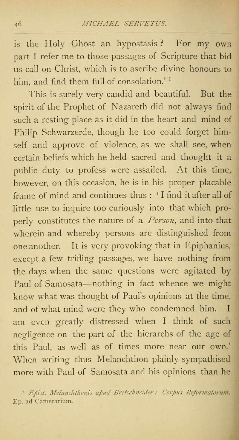 Is the Holy Ghost an hypostasis ? For my own part I refer me to those passages of Scripture that bid us call on Christ, which is to ascribe divine honours to him, and find them full of consolation.' ^ This is surely very candid and beautiful. But the spirit of the Prophet of Nazareth did not always find such a resting place as It did in the heart and mind of Philip Schwarzerde, though he too could forget him- self and approve of violence, as we shall see, when certain beliefs which he held sacred and thought It a public duty to profess were assailed. At this time, however, on this occasion, he Is in his proper placable frame of mind and continues thus : ' I find it after all of little use to Inquire too curiously into that which pro- perly constitutes the nature of a Person, and into that wherein and whereby persons are distinguished from one another. It is very provoking that in Epiphanlus, except a few trifling passages, we have nothing from the days when the same questions were agitated by Paul of Samosata—nothing in fact whence we might know what was thought of Paul's opinions at the time, and of what mind were they who condemned him. I am even greatly distressed when I think of such negligence on the part of the hierarchs of the age of this Paul, as well as of times more near our own.' When writing thus Melanchthon plainly sympathised more with Paul of Samosata and his opinions than he ^ Epist. Melanchthonis apud BrctscJincidir: Coipus Rcfonnatflrnm. Ep. ad Camerarium.