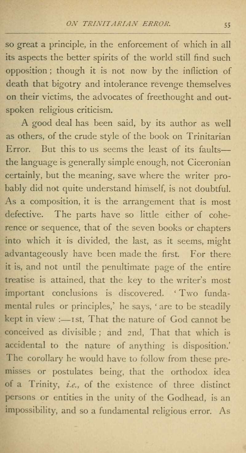 SO great a principle, in the enforcement of which in all its aspects the better spirits of the world still find such opposition ; though it is not now by the infliction of death that bigotry and intolerance revenge themselves on their victims, the advocates of freethought and out- spoken religious criticism. A good deal has been said, by its author as well as others, of the crude style of the book on Trinitarian Error. But this to us seems the least of its faults— the language is generally simple enough, not Ciceronian certainly, but the meaning, save where the writer pro- bably did not quite understand himself, is not doubtful. As a composition, it is the arrangement that is most defective. The parts have so little either of cohe- rence or sequence, that of the seven books or chapters into which it is divided, the last, as it seems, might advantageousl)' have been made the first. For there it is, and not until the penultimate page of the entire treatise is attained, that the key to the writer's most important conclusions is discovered. ' Two funda- mental rules or principles,' he says, ' are to be steadily kept in view :—ist. That the nature of God cannot be conceived as divisible ; and 2nd, That that which is accidental to the nature of anything is disposition.' The corollary he would have to follow from these pre- misses or postulates being, that the orthodox idea of a Trinity, i.e., of the existence of three distinct persons or entities in the unity of the Godhead, is an impossibility, and so a fundamental religious error. As