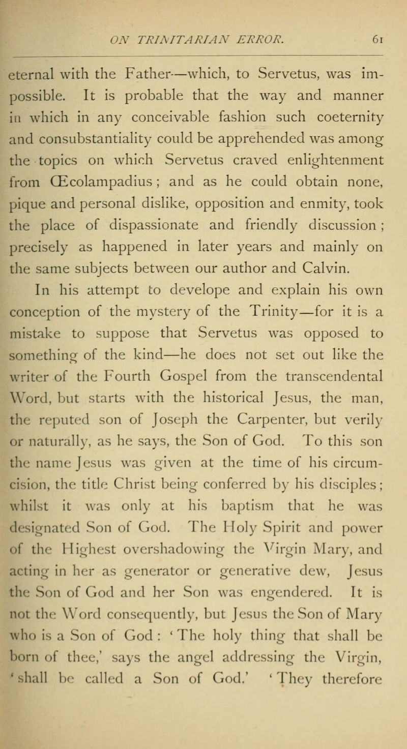 eternal with the Father—which, to Servetus, was im- possible. It is probable that the way and manner ill which in any conceivable fashion such coeternity and consubstantiality could be apprehended was among the topics on which Servetus craved enlightenment from CEcolampadius; and as he could obtain none, pique and personal dislike, opposition and enmity, took the place of dispassionate and friendly discussion; precisely as happened in later years and mainly on tlie same subjects between our author and Calvin. In his attempt to develope and explain his own conception of the mystery of the Trinity—for it is a mistake to suppose that Servetus was opposed to something of the kind—he does not set out like the writer of the Fourth Gospel from the transcendental Word, but starts with the historical Jesus, the man, the reputed son of Joseph the Carpenter, but verily or naturally, as he says, the Son of God. To this son the name Jesus was given at the time of his circum- cision, the title Christ being conferred by his disciples; whilst it was only at his baptism that he was designated Son of God. The Iloly Spirit and power of the Highest overshadowing the ^^irgin Mary, and acting in licr as generator or generative dew, Jesus tlie Son of God and her Son was engendered. It is not the Word consequently, but Jesus the Son of Mary who is a Son of God : ' The holy thing that shall be born of thee,' says the angel addressing the Virgin, 'shall ])(; called a Son of God.' 'They therefore