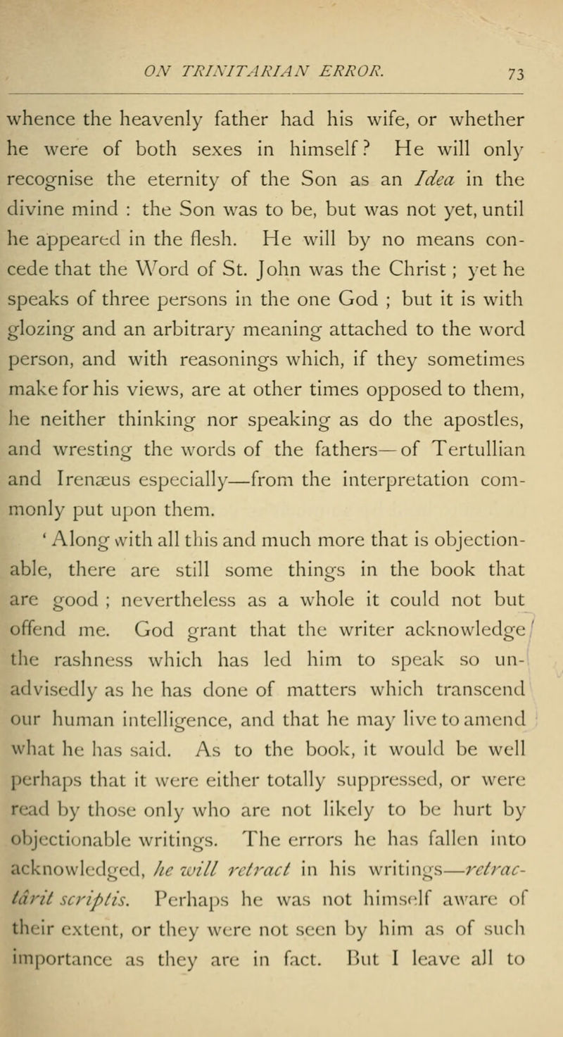 whence the heavenly father had his wife, or whether he were of both sexes in himself? He will only recognise the eternity of the Son as an Idea in the divine mind : the Son was to be, but was not yet, until he appeared in the flesh. He will by no means con- cede that the Word of St. John was the Christ; yet he speaks of three persons in the one God ; but it Is with glozing and an arbitrary meaning attached to the word person, and with reasonings which, if they sometimes make for his views, are at other times opposed to them, he neither thinking nor speaking as do the apostles, and wresting the words of the fathers—of Tertullian and Irenaeus especially—from the interpretation com- monly put upon them. ' Along with all this and much more that is objection- able, there are still some things in the book that are good ; nevertheless as a whole it could not but offend me. God grant that the writer acknowledge/ the rashness which has led him to speak so un- advisedly as he has done of matters which transcend our human intelligence, and that he may live to amend what he has said. As to the book, it would be well perhaps that it were either totally suppressed, or were read by those only who are not likely to be hurt by objectionable writings. The errors he has fallen into acknowledged, he luill retract in his writings—retrac- tdrit scriptis. Perhaps he was not himself aware of their extent, or they were not seen by him as of such importance as they are in fact. But I leave all to