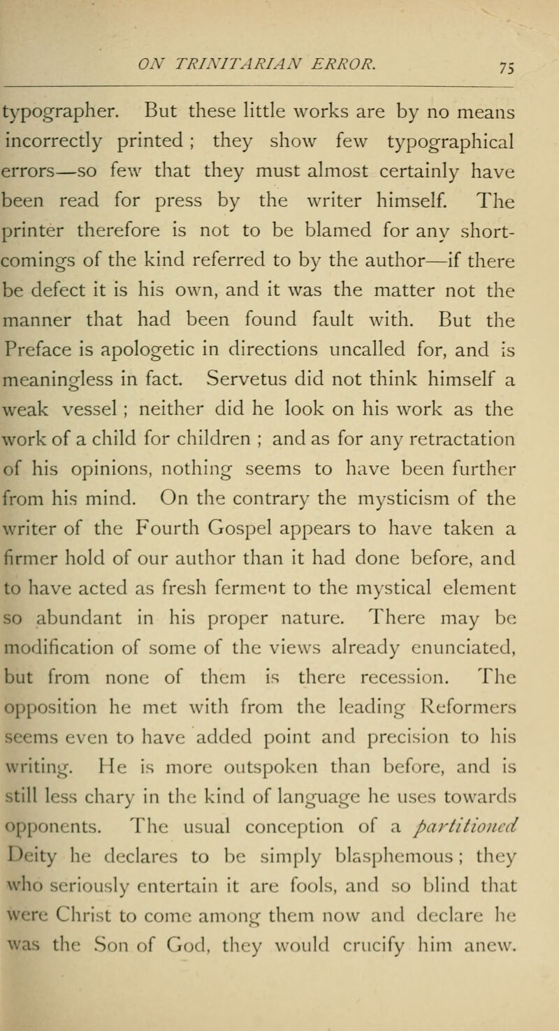 typographer. But these Httle works are by no means incorrectly printed ; they show few typographical errors—so few that they must almost certainly have been read for press by the writer himself. The printer therefore is not to be blamed for any short- comings of the kind referred to by the author—if there be defect it is his own, and it was the matter not the manner that had been found fault with. But the Preface is apologetic in directions uncalled for, and is meaninsfless in fact. Servetus did not think himself a weak vessel ; neither did he look on his work as the work of a child for children ; and as for any retractation of his opinions, nothing seems to have been further from his mind. On the contrary the mysticism of the writer of the Fourth Gospel appears to have taken a firmer hold of our author than it had done before, and to have acted as fresh ferment to the mystical element so abundant in his proper nature. There may be modification of some of the views already enunciated, but from none of them is there recession. The opposition he met with from the leading Reformers seems even to have added point and precision to his writing. He is more outspoken than before, and is still less chary in the kind of language he uses towards opponents. The usual conception of a partitioned Deity he declares to be simply blssphemous; they who seriously entertain it are fools, and so blind that were Christ to come among them now and declare he was the .Son of God, they would crucify him anew.