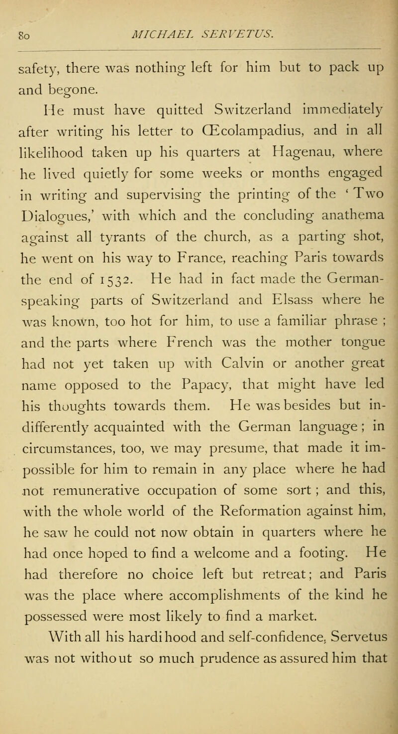 safety, there was nothing left for him but to pack up and begone. He must have quitted Switzerland immediately after writing his letter to Qlcolampadius, and in all likelihood taken up his quarters at Hagenau, where he lived quietly for some weeks or months engaged in writing and supervising the printing of the ' Two Dialogues,' with which and the concluding anathema against all tyrants of the church, as a parting shot, he went on his way to France, reaching Paris towards the end of 1532. He had in fact made the German- speaking parts of Switzerland and Elsass where he was known, too hot for him, to use a familiar phrase ; and the parts where French was the mother tongue had not yet taken up with Calvin or another great name opposed to the Papacy, that might have led his thoughts towards them. He was besides but in- differently acquainted with the German language ; in circumstances, too, we may presume, that made it im- possible for him to remain in any place where he had .not remunerative occupation of some sort ; and this, with the whole world of the Reformation against him, he saw he could not now obtain in quarters where he had once hoped to find a welcome and a footing. He had therefore no choice left but retreat; and Paris was the place where accomplishments of the kind he possessed were most likely to find a market. With all his hardi hood and self-confidence; Servetus was not without so much prudence as assured him that