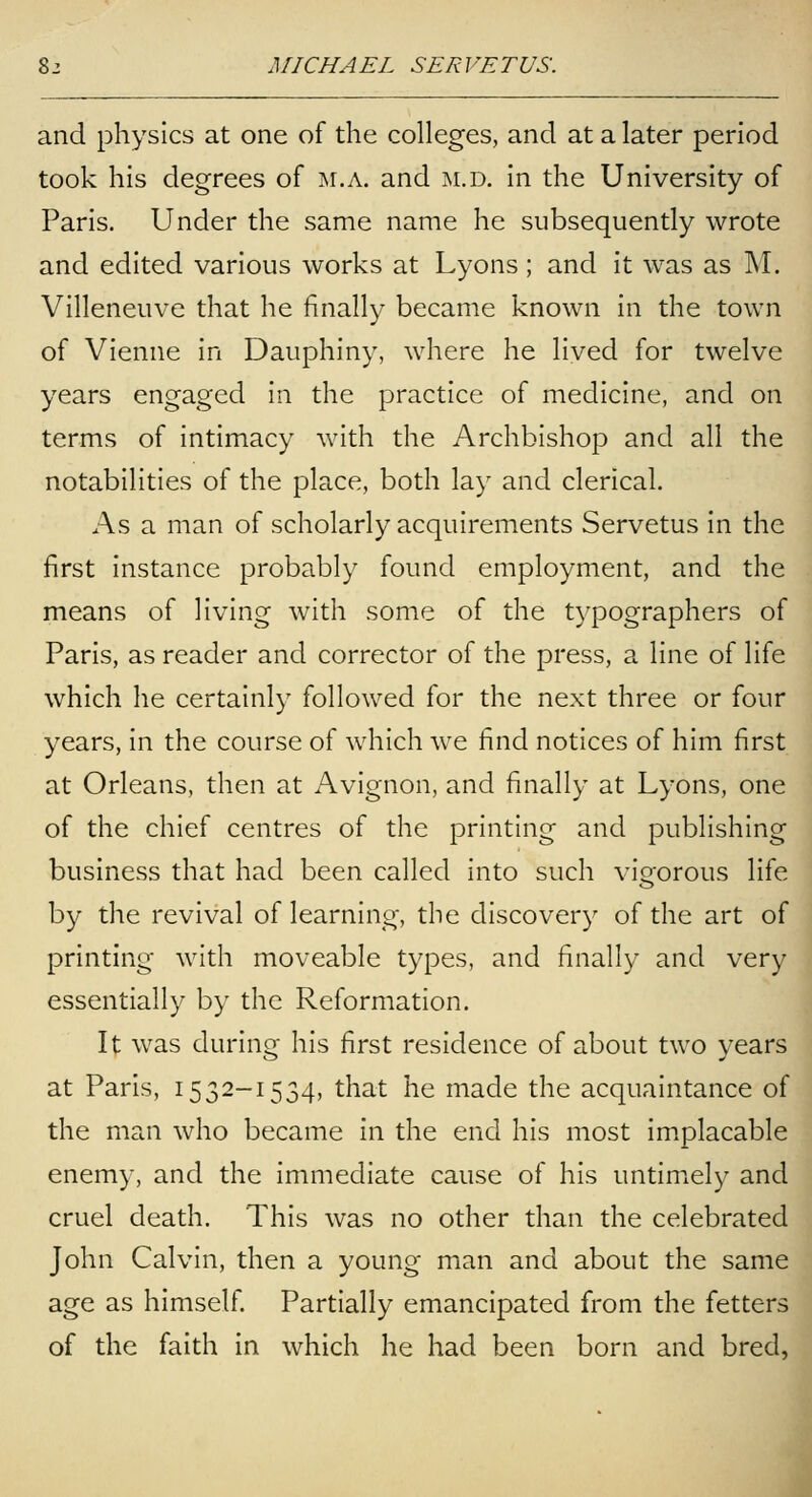 and physics at one of the colleges, and at a later period took his degrees of m.a. and m.d. in the University of Paris. Under the same name he subsequently wrote and edited various works at Lyons ; and it was as M. Villeneuve that he finally became known in the town of Vienne in Dauphiny, where he lived for twelve years engaged in the practice of medicine, and on terms of intimacy with the Archbishop and all the notabilities of the place, both lay and clerical. As a man of scholarly acquirements Servetus in the first instance probably found employment, and the means of living with some of the typographers of Paris, as reader and corrector of the press, a line of life which he certainly followed for the next three or four years, in the course of which we find notices of him first at Orleans, then at Avignon, and finally at Lyons, one of the chief centres of the printing and publishing business that had been called into such vigorous life by the revival of learning, the discovery of the art of printing with moveable types, and finally and very essentially by the Reformation. It was during his first residence of about two years at Paris, 1532-1534, that he made the acquaintance of the man who became in the end his most implacable enemy, and the immediate cause of his untimely and cruel death. This was no other than the celebrated John Calvin, then a young man and about the same age as himself. Partially emancipated from the fetters of the faith in which he had been born and bred,