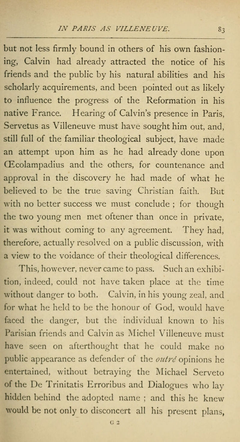 but not less firmly bound in others of his own fashion- ing, Calvin had already attracted the notice of his friends and the public by his natural abilities and his scholarly acquirements, and been pointed out as likely to influence the progress of the Reformation in his native France. Hearing of Calvin's presence in Paris, Servetus as Villeneuve must have sought him out, and, still full of the familiar theological subject, have made an attempt upon him as he had already done upon CEcolampadius and the others, for countenance and approval in the discovery he had made of what he believed to be the true saving Christian faith. But with no better success we must conclude ; for thoueh the two young men met oftener than once in private, it was without coming to any agreement. They had, therefore, actually resolved on a public discussion, with a view to the voidance of their theological differences. This, however, never came to pass. Such an exhibi- tion, indeed, could not have taken place at the time without danger to both. Calvin, in his young zeal, and for what he held to be the honour of God, would have faced the danger, but the individual known to his Parisian friends and Calvin as IMichel Villeneuve must have seen on afterthought that he could make no public appearance as defender of the oiitrd opinions he entertained, without betraying the Michael Serveto of the De Trinitatis Erroribus and Dialogues who lay hidden behind the adopted name ; and this he knew would be not only to disconcert all his present plans, G 2