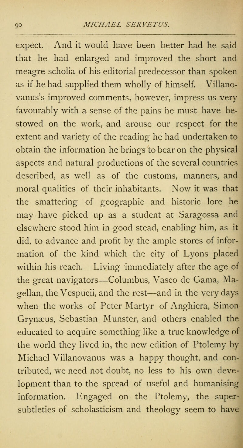 expect. And it would have been better had he said that he had enlarged and improved the short and meagre scholia of his editorial predecessor than spoken as if he had supplied them wholly of himself. Villano- vanus's improved comments, however, impress us very favourably with a sense of the pains he must have be- stowed on the work, and arouse our respect for the extent and variety of the reading he had undertaken to obtain the information he brings to bear on the physical aspects and natural productions of the several countries described, as well as of the customs, manners, and moral qualities of their inhabitants. Now it was that the smattering of geographic and historic lore he may have picked up as a student at Saragossa and elsewhere stood him in good stead, enabling him, as it did, to advance and profit by the ample stores of infor- mation of the kind which the city of Lyons placed within his reach. Living immediately after the age of the great navigators—Columbus, Vasco de Gama, Ma- gellan, the Vespucii, and the rest—and in the very days when the works of Peter Martyr of Anghiera, Simon Grynseus, Sebastian Munster, and others enabled the educated to acquire something like a true knowledge of the world they lived in, the new edition of Ptolemy by Michael Villanovanus was a happy thought, and con- tributed, we need not doubt, no less to his own deve- lopment than to the spread of useful and humanising information. Engaged on the Ptolemy, the super- subtleties of scholasticism and theology seem to have