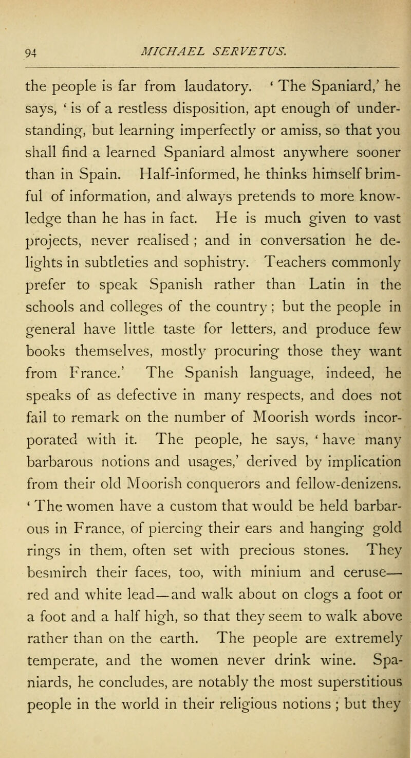 the people Is far from laudatory. ' The Spaniard,' he says, ' is of a restless disposition, apt enough of under- standing, but learning imperfectly or amiss, so that you shall find a learned Spaniard almost anywhere sooner than in Spain. Half-informed, he thinks himself brim- ful of information, and always pretends to more know- ledge than he has in fact. He is much given to vast projects, never realised ; and in conversation he de- lights in subtleties and sophistry. Teachers commonly prefer to speak Spanish rather than Latin in the schools and colleges of the country; but the people in general have little taste for letters, and produce few books themselves, mostl}' procuring those they want from France.' The Spanish language, indeed, he speaks of as defective in many respects, and does not fail to remark on the number of Moorish words incor- porated with it. The people, he says, ' have many barbarous notions and usages,' derived by implication from their old Moorish conquerors and fellow-denizens. * The women have a custom that would be held barbar- ous in France, of piercing their ears and hanging gold rings in them, often set with precious stones. They besmirch their faces, too, with minium and ceruse— red and white lead—and walk about on clog's a foot or a foot and a half high, so that they seem to walk above rather than on the earth. The people are extremely temperate, and the women never drink wine. Spa- niards, he concludes, are notably the most superstitious people in the world in their religious notions; but they heyl 1