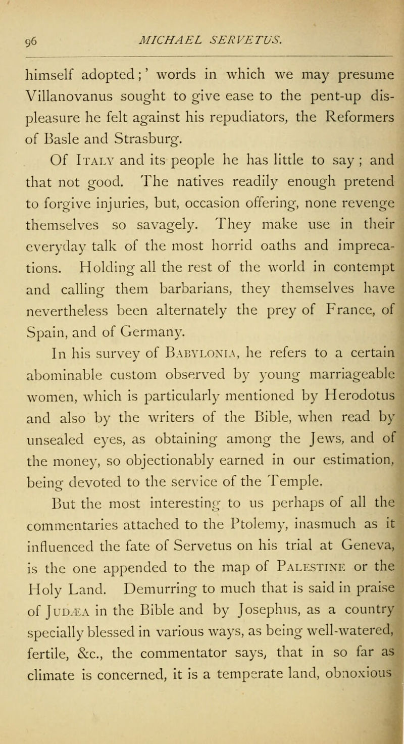 himself adopted;' words in which we may presume Villanovanus sought to give ease to the pent-up dis- pleasure he felt against his repudiators, the Reformers of Basle and Strasburg. Of Italy and its people he has little to say ; and that not good. The natives readily enough pretend to forgive injuries, but, occasion offering, none revenge themselves so savagely. They make use in their everyday talk of the most horrid oaths and impreca- tions. Holding all the rest of the world in contempt and calling them barbarians, they themselves have nevertheless been alternately the prey of France, of Spain, and of Germany. In his survey of Babyloxln, he refers to a certain abominable custom observed by young marriageable women, which is particularly mentioned by Herodotus and also by the writers of the Bible, when read by unsealed eyes, as obtaining among the Jews, and of the money, so objectionably earned in our estimation, being devoted to the service of the Temple. But the most interesting to us perhaps of all the commentaries attached to the Ptolemy, inasmuch as it influenced the fate of Servetus on his trial at Geneva, is the one appended to the map of Palestine or the Holy Land. Demurring to much that is said in praise of JuD/EA in the Bible and by Josephus, as a country specially blessed in various ways, as being well-watered, fertile, &c., the commentator says, that in so far aSj climate is concerned, it is a temperate land, obnoxious