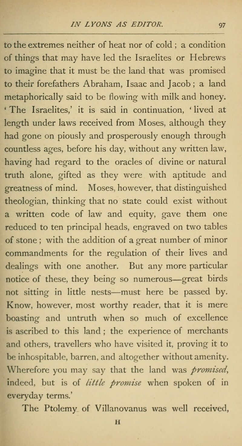 to the extremes neither of heat nor of cold ; a condition of things that may have led the Israelites or Hebrews to imagine that it must be the land that was promised to their forefathers Abraham, Isaac and Jacob; a land metaphorically said to be flowing with milk and honey. ' The Israelites,' it is said in continuation, ' lived at length under laws received from Moses, although they had gone on piously and prosperously enough through countless ages, before his day, without any written law, having had regard to the oracles of divine or natural truth alone, gifted as they were with aptitude and greatness of mind. Moses, however, that distinguished theologian, thinking that no state could exist without a written code of law and equity, gave them one reduced to ten principal heads, engraved on two tables of stone ; with the addition of a great number of minor commandments for the res^ulation of their lives and dealings with one another. But any more particular notice of these, they being so numerous—great birds not sitting in little nests—must here be passed by. Know, however, most worthy reader, that it is mere boasting and untruth when so much of excellence is ascribed to this land ; the experience of merchants and others, travellers who have visited it, proving it to be inhospitable, barren, and altogether without amenity. Wherefore you may say that the land was promised, indeed, but is of Utile promise when spoken of in everyday terms.' The Ptolemy of Villanovanus was well received, H