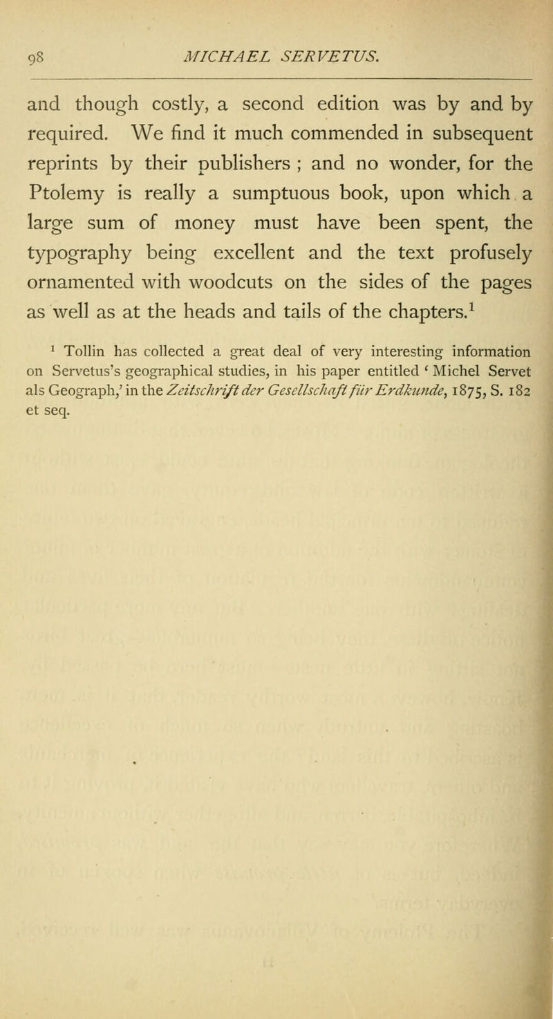 and though costly, a second edition was by and by required. We find it much commended in subsequent reprints by their pubHshers ; and no wonder, for the Ptolemy is really a sumptuous book, upon which a large sum of money must have been spent, the typography being excellent and the text profusely ornamented with woodcuts on the sides of the pages as well as at the heads and tails of the chapters.^ ^ Tollin has collected a great deal of very interesting information on Servetus's geographical studies, in his paper entitled ' Michel Servet als Geograph,' in the Zeitschrift der Gesellschaft fiir Erdktmde, 1875,5. 182 et seq. J