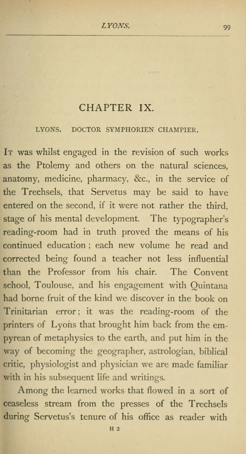 CHAPTER IX. LYONS. DOCTOR SYMPHORIEN CHAMPIER. It was whilst engaged in the revision of such works as the Ptolemy and others on the natural sciences, anatomy, medicine, pharmacy, &c., in the service of the Trechsels, that Servetus may be said to have entered on the second, if it were not rather the third, stage of his mental development. The typographer's reading-room had in truth proved the means of his continued education ; each new volume he read and corrected being found a teacher not less influential than the Professor from his chair. The Convent school, Toulouse, and his engagement with Quintana had borne fruit of the kind we discover in the book on Trinitarian error; it was the reading-room of the printers of Lyons that brought him back from the em- pyrean of metaphysics to the earth, and put him in the way of becoming the geographer, astrologian, biblical critic, physiologist and physician we are made familiar with in his subsequent life and writings. Among the learned works that flowed in a sort of ceaseless stream from the presses of the Trechsels during Servetus's tenure of his office as reader with H 2