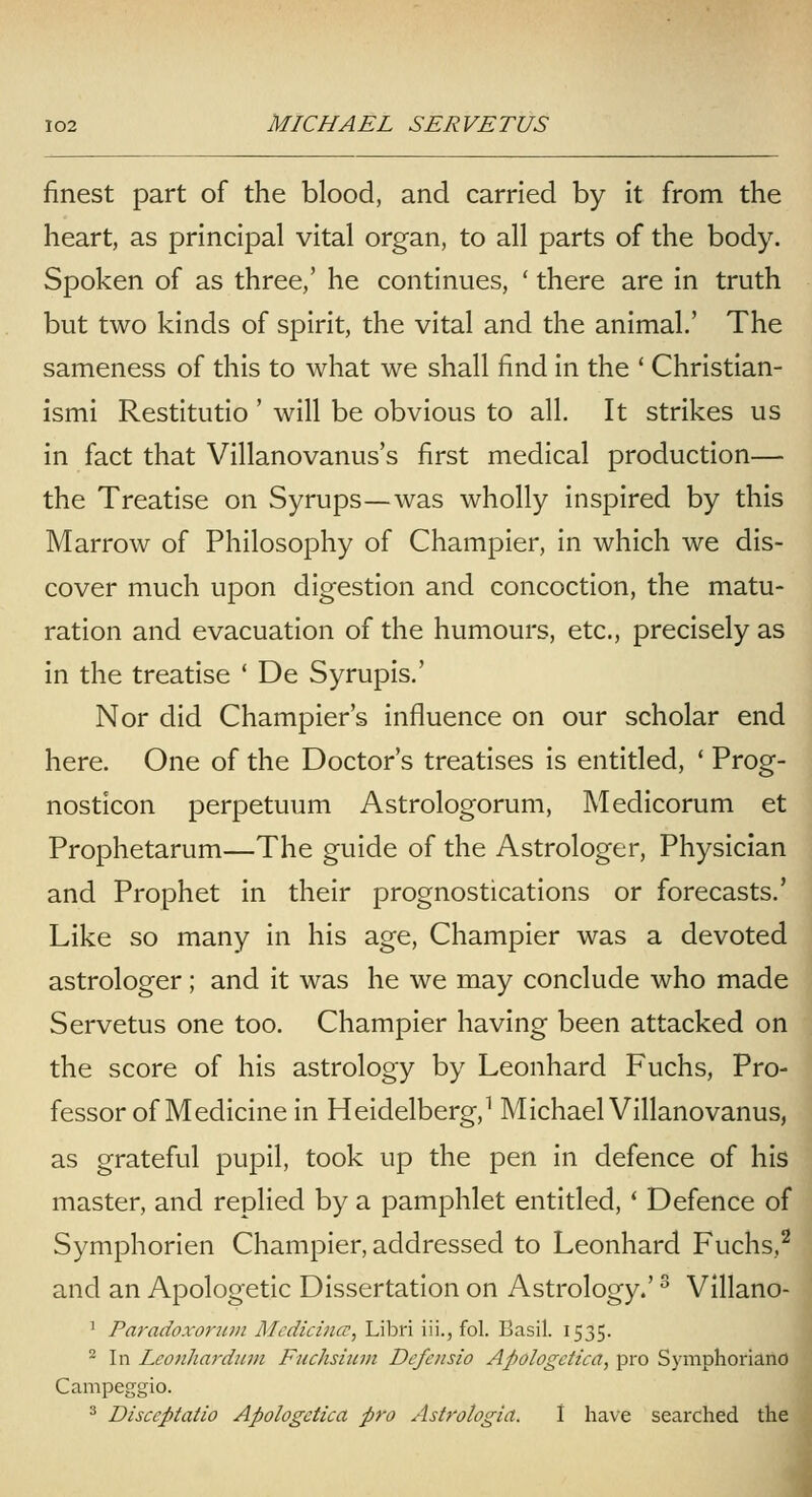 finest part of the blood, and carried by it from the heart, as principal vital organ, to all parts of the body. Spoken of as three,' he continues, ' there are in truth but two kinds of spirit, the vital and the animal.' The sameness of this to what we shall find in the ' Christian- ismi Restitutio ' will be obvious to all. It strikes us in fact that Villanovanus's first medical production— the Treatise on Syrups—was wholly inspired by this Marrow of Philosophy of Champier, in which we dis- cover much upon digestion and concoction, the matu- ration and evacuation of the humours, etc., precisely as in the treatise ' De Syrupis.' Nor did Champier's influence on our scholar end here. One of the Doctor's treatises is entitled, * Prog- nosticon perpetuum Astrologorum, Medicorum et Prophetarum—The guide of the Astrologer, Physician and Prophet in their prognostications or forecasts.' Like so many in his age, Champier was a devoted astrologer; and it was he we may conclude who made Servetus one too. Champier having been attacked on the score of his astrology by Leonhard Fuchs, Pro- fessor of Medicine in Heidelberg,^ Michael Villanovanus, as grateful pupil, took up the pen in defence of his master, and replied by a pamphlet entitled, * Defence of Symphorien Champier, addressed to Leonhard Fuchs,^ and an Apologetic Dissertation on Astrology.' ^ Vlllano- ' Paradoxorimi Medicina;, Libri iii., fol. Basil. 1535. ^ In Leonhardjim Fnchsium Defcnsio Apologctica, pro Symphoriano Campeggio. ^ Disccptatio Apologdica pro Asb'ologia. 1 have searched the