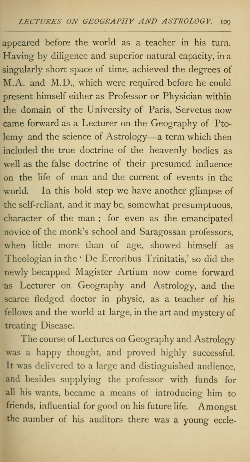 appeared before the world as a teacher in his turn. Having by diligence and superior natural capacity, in a singularly short space of time, achieved the degrees of M.A. and M.D., which were required before he could present himself either as Professor or Physician within the domain of the University of Paris, Servetus now came forward as a Lecturer on the Geography of Pto- lemy and the science of Astrology—a term which then included the true doctrine of the heavenly bodies as well as the false doctrine of their presumed influence on the life of man and the current of events in the world. In this bold step we have another glimpse of the self-reliant, and it may be, somewhat presumptuous, character of the man ; for even as the emancipated novice of the monk's school and Saragossan professors, when little more than of age, showed himself as Theologian in the ' De Erroribus Trinitatis,' so did the newly becapped Magister Artium now come forward •as Lecturer on Geography and Astrology, and the scarce fledged doctor in physic, as a teacher of his fellows and the world at large, in the art and mystery of treating Disease. The course of Lectures on Geography and Astrology was a happy tliought, and proved highly successful. It was delivered to a large and distinguished audience, and besides supplying the professor with funds for all his wants, became a means of introducing him to friends, influential for good on his future life. Amongst the number of his auditors there was a young eccle-