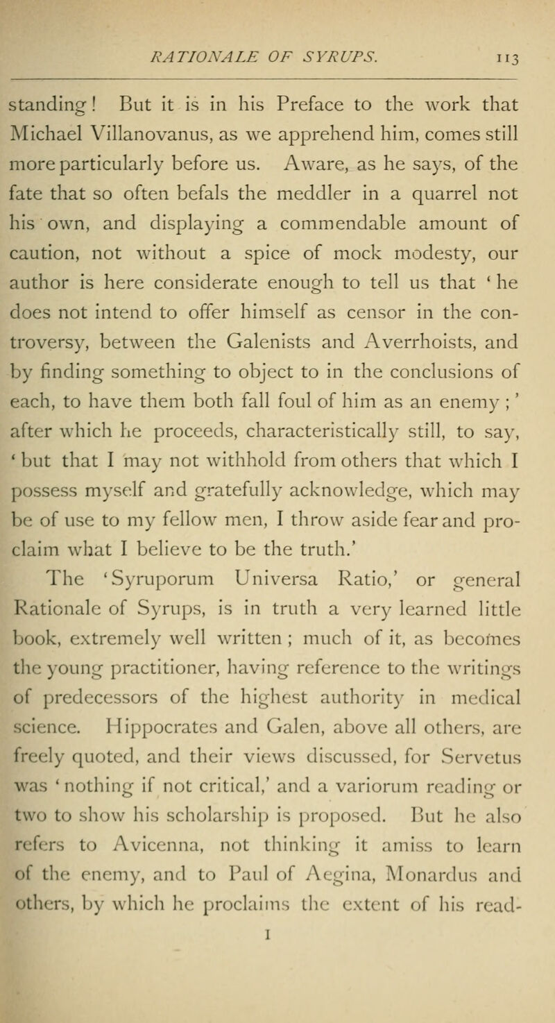 Standing! But it is in his Preface to the work that Michael Villanovaniis, as we apprehend him, comes still more particularly before us. Aware, as he says, of the fate that so often befals the meddler in a quarrel not his own, and displaying a commendable amount of caution, not without a spice of mock modesty, our author is here considerate enough to tell us that ' he does not intend to offer himself as censor in the con- troversy, between the Galenists and Averrhoists, and by finding something to object to in the conclusions of each, to have them both fall foul of him as an enemy ;' after which he proceeds, characteristicall)^ still, to say, ' but that I may not withhold from others that which I possess myself and gratefully acknowledge, which may be of use to my fellow men, I throw aside fear and pro- claim what I believe to be the truth.' The 'Syruporum Universa Ratio,' or general Rationale of Syrups, is in truth a very learned little book, extremely well written ; much of it, as becofnes tlie young practitioner, having reference to the writings of predecessors of the highest authority in medical science. Hippocrates and Galen, above all others, are freely quoted, and their views discussed, for Servetus was ' nothing if not critical,' and a variorum reading or two to show his scholarshij) is proposed. But he also refers to Avicenna, not thinking it amiss to learn of the enemy, and to Paul of y\cgina, Monardus and others, by which he proclaims the extent of his read-