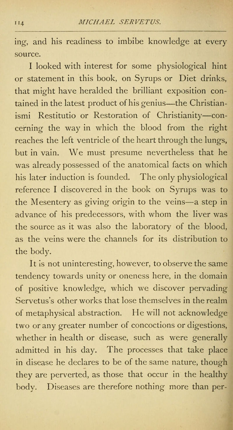 ing, and his readiness to imbibe knowledge at every source. I looked with interest for some physiological hint or statement in this book, on Syrups or Diet drinks, that might have heralded the brilliant exposition con- tained in the latest product of his genius—the Christian- ismi Restitutio or Restoration of Christianity—con- cerning the way in which the blood from the right reaches the left ventricle of the heart through the lungs, but in vain. We must presume nevertheless that he was already possessed of the anatomical facts on which his later induction is founded. The only physiological reference I discovered in the book on Syrups was to the Mesentery as giving origin to the veins—a step in advance of his predecessors, with whom the liver was the source as it was also the laboratory of the blood, as the veins were the channels for its distribution to the body. It is not uninteresting, however, to observe the same tendency towards unity or oneness here, in the domain of positive knowledge, which we discover pervading Servetus's other works that lose themselves in the realm of metaphysical abstraction. He will not acknowledge two or any greater number of concoctions or digestions, whether in health or disease, such as were generally admitted in his day. The processes that take place in disease he declares to be of the same nature, though they are perverted, as those that occur in the healthy body. Diseases are therefore nothing more than per-