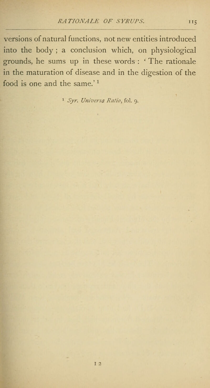 versions of natural functions, not new entities introduced into the body ; a conclusion which, on physiological grounds, he sums up in these words : ' The rationale in the maturation of disease and in the digestion of the food is one and the same.' ^ ^ Syr. Uiiroersa Ratio, fol. 9. I 2