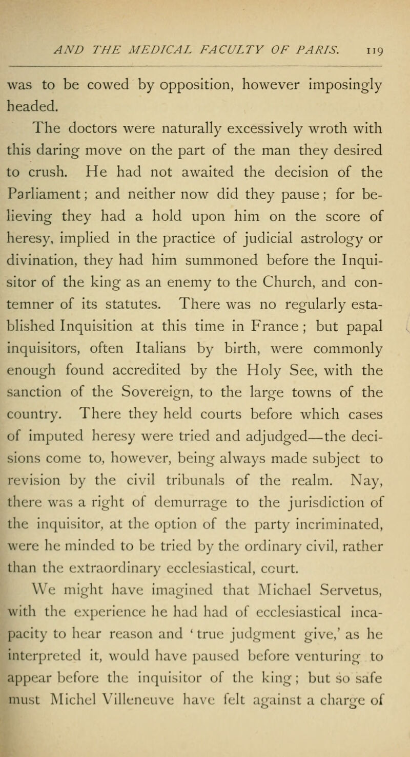 was to be cowed by opposition, however imposingly headed. The doctors were naturally excessively wroth with this daring move on the part of the man they desired to crush. He had not awaited the decision of the Parliament; and neither now did they pause; for be- lieving they had a hold upon him on the score of heresy, implied in the practice of judicial astrology or divination, they had him summoned before the Inqui- sitor of the king as an enemy to the Church, and con- temner of its statutes. There was no regularly esta- blished Inquisition at this time in France ; but papal inquisitors, often Italians by birth, were commonly enough found accredited by the Holy See, with the sanction of the Sovereign, to the large towns of the country. There they held courts before which cases of imputed heresy were tried and adjudged—the deci- sions come to, however, being always made subject to revision by the civil tribunals of the realm. Nay, there was a right of demurrage to the jurisdiction of the inquisitor, at the option of the party incriminated, were he minded to be tried by the ordinary civil, rather than the extraordinary ecclesiastical, court. We might have imagined that Michael Servetus, with the experience he had had of ecclesiastical inca- pacity to hear reason and ' true judgment give,' as he interpreted it, would have paused before venturing to appear before tlic inquisitor of the king; but so safe must Michel Villencuve liavc felt ajrainst a chari/e of