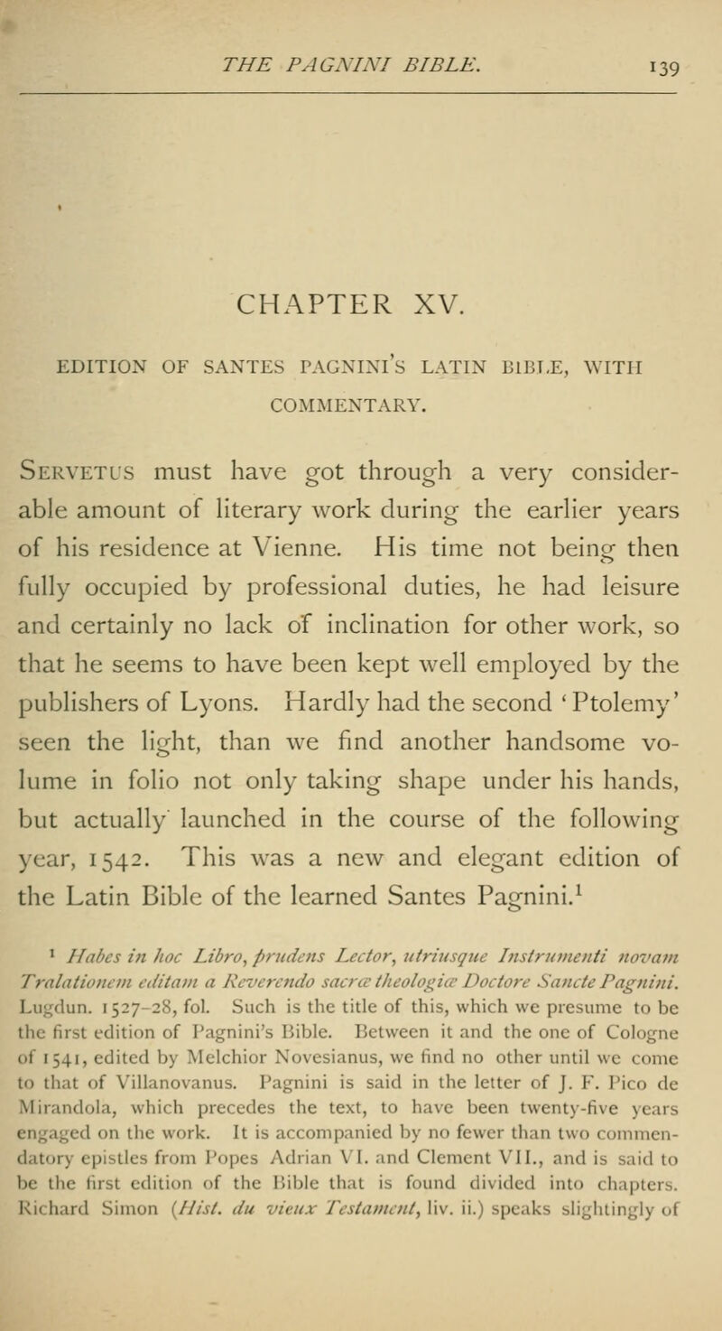 CHAPTER XV. EDITION OF SANTES PAGNINl's LATIN BIBLE, WITH COMMENTARY. Servetl'S must have got through a very consider- able amount of Hterary work during the earHer years of his residence at Vienne. His time not being then fully occupied by professional duties, he had leisure and certainly no lack of inclination for other work, so that he seems to have been kept well employed by the publishers of Lyons. Hardly had the second ' Ptolemy' seen the light, than we find another handsome vo- lume in folio not only taking shape under his hands, but actually launched in the course of the following )ear, 1542. This was a new and elegant edition of the Latin Bible of the learned Santes Pagnini.^ ' Habes in hoc Libra, prudcns Lector, utritisque Instrumenti novam Tralationem editatn a Rcverendo sacrcc theologice Doctore Sancte Pagnini. Lugdun. 1527-28, fol. Such is the title of this, which we presume to be the first edition of Pagnini's Bible. Between it and the one of Cologne of 1541, edited by Melchior Novesianus, we find no other until we come to that of Villanovanus. Pagnini is said in the letter of J. F. Pico de Mirandola, which precedes the text, to have been twenty-five years engaged on the work. It is accompanied by no fewer tiian two commen- datory epistles from Popes Adrian V'l. and Clement VII., and is said to be the first edition of the Bible that is found divided into chapters. Richard Simon {Hist, du victix Testament, liv. ii.) speaks slightingly of